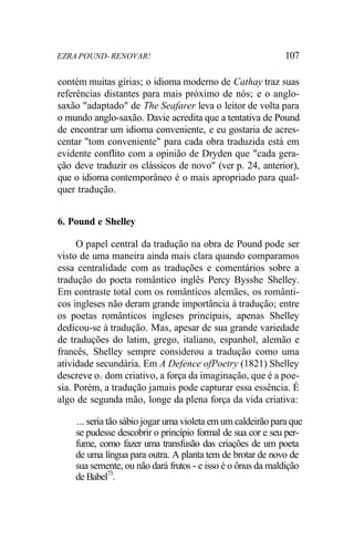 EZRA POUND- RENOVAR! 107
contém muitas gírias; o idioma moderno de Cathay traz suas
referências distantes para mais próximo de nós; e o anglo-
saxão "adaptado" de The Seafarer leva o leitor de volta para
o mundo anglo-saxão. Davie acredita que a tentativa de Pound
de encontrar um idioma conveniente, e eu gostaria de acres-
centar "tom conveniente" para cada obra traduzida está em
evidente conflito com a opinião de Dryden que "cada gera-
ção deve traduzir os clássicos de novo" (ver p. 24, anterior),
que o idioma contemporâneo é o mais apropriado para qual-
quer tradução.
6. Pound e Shelley
O papel central da tradução na obra de Pound pode ser
visto de uma maneira ainda mais clara quando comparamos
essa centralidade com as traduções e comentários sobre a
tradução do poeta romântico inglês Percy Bysshe Shelley.
Em contraste total com os românticos alemães, os românti-
cos ingleses não deram grande importância à tradução; entre
os poetas românticos ingleses principais, apenas Shelley
dedicou-se à tradução. Mas, apesar de sua grande variedade
de traduções do latim, grego, italiano, espanhol, alemão e
francês, Shelley sempre considerou a tradução como uma
atividade secundária. Em A Defence ofPoetry (1821) Shelley
descreve o< dom criativo, a força da imaginação, que é a poe-
sia. Porém, a tradução jamais pode capturar essa essência. É
algo de segunda mão, longe da plena força da vida criativa:
... seria tão sábio jogar uma violeta em um caldeirão para que
se pudesse descobrir o princípio formal de sua cor e seu per-
fume, como fazer uma transfusão das criações de um poeta
de uma língua para outra. A planta tem de brotar de novo de
sua semente, ou não dará frutos - e isso é o ônus da maldição
de Babel73
.
 