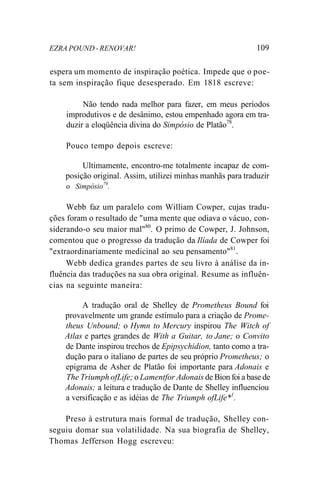 EZRA POUND - RENOVAR! 109
espera um momento de inspiração poética. Impede que o poe-
ta sem inspiração fique desesperado. Em 1818 escreve:
Não tendo nada melhor para fazer, em meus períodos
improdutivos e de desânimo, estou empenhado agora em tra-
duzir a eloqüência divina do Simpósio de Platão78
.
Pouco tempo depois escreve:
Ultimamente, encontro-me totalmente incapaz de com-
posição original. Assim, utilizei minhas manhãs para traduzir
o Simpósio79
.
Webb faz um paralelo com William Cowper, cujas tradu-
ções foram o resultado de "uma mente que odiava o vácuo, con-
siderando-o seu maior mal"80
. O primo de Cowper, J. Johnson,
comentou que o progresso da tradução da Ilíada de Cowper foi
"extraordinariamente medicinal ao seu pensamento"81
.
Webb dedica grandes partes de seu livro à análise da in-
fluência das traduções na sua obra original. Resume as influên-
cias na seguinte maneira:
A tradução oral de Shelley de Prometheus Bound foi
provavelmente um grande estímulo para a criação de Prome-
theus Unbound; o Hymn to Mercury inspirou The Witch of
Atlas e partes grandes de With a Guitar, to Jane; o Convito
de Dante inspirou trechos de Epipsychidion, tanto como a tra-
dução para o italiano de partes de seu próprio Prometheus; o
epigrama de Asher de Platão foi importante para Adonais e
The Triumph ofLife; o Lamentfor Adonais de Bion foi a base de
Adonais; a leitura e tradução de Dante de Shelley influenciou
a versificação e as idéias de The Triumph ofLife*1
.
Preso à estrutura mais formal de tradução, Shelley con-
seguiu domar sua volatilidade. Na sua biografia de Shelley,
Thomas Jefferson Hogg escreveu:
 
