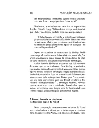 110 TRADUÇÃO. TEORIA E PRÁTICA
tem de ser amarrado fortemente a alguma coisa de uma natu-
reza mais firme... sempre precisava de um apoio83
.
Finalmente, a tradução é um exercício de depuração e
detalhe. Citando Hogg, Webb refuta a crença tradicional de
que Shelley não tomou cuidado com suas composições:
[Shelley] poucas vezes tinha se aplicado com tanta ener-
gia para vencer todas as outras dificuldades de sua arte, como
pacientemente labutou para penetrar os mistérios da métrica
no estado em que ela existe inteira, e pode ser alcançada - em
uma das línguas clássicas84
.
Depois de examinar os manuscritos de Shelley, Webb
constata que ele muitas vezes fazia revisões de suas traduções.
Webb acredita que a maior clareza da obra posterior de Shel-
ley deve-se muito à influência disciplinadora da tradução.
Assim, Pound e Shelley se encontram nos dois extremos
de nosso espectro de tradutores. Para Shelley, o romântico,
esperando e desejando o momento de criação extática quando
o poeta domina o mundo, a tradução sempre mantém certa dis-
tância da fonte criativa. Pode ser uma atividade útil ou um pas-
satempo, mas nada mais que isso. Porém, para Pound, o arte-
são, ou, para usar o título com que Pound se referiu a Ca-
valcanti - "il miglior fabbro"85
-, a tradução é central. Parecido
com o escultor ou com o entalhador, Pound talha, apara e
molda, aproveitando seus longos anos de familiaridade com
formas e idéias estrangeiras para construir um poema.
7. Pound, Arnold e os vitorianos,
e a tradução depois de Pound
Outra comparação interessante com as idéias de Pound
sobre a tradução é a atitude em relação à época vitoriana,
período que precedeu Pound, com relação à tradução. Tam-
 