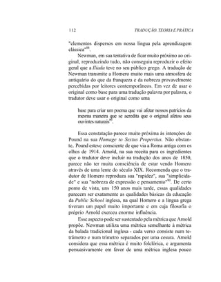 112 TRADUÇÃO. TEORIA E PRÁTICA
"elementos dispersos em nossa língua pela aprendizagem
clássica"88
.
Newman, em sua tentativa de ficar muito próximo ao ori-
ginal, reproduzindo tudo, não conseguiu reproduzir o efeito
geral que a Ilíada teve no seu público grego. A tradução de
Newman transmite a Homero muito mais uma atmosfera de
antiquário do que da franqueza e da nobreza provavelmente
percebidas por leitores contemporâneos. Em vez de usar o
original como base para uma tradução palavra por palavra, o
tradutor deve usar o original como uma
base para criar um poema que vai afetar nossos patrícios da
mesma maneira que se acredita que o original afetou seus
ouvintes naturais89
.
Essa constatação parece muito próxima às intenções de
Pound na sua Homage to Sextus Propertius. Não obstan-
te, Pound esteve consciente de que via a Roma antiga com os
olhos de 1914. Arnold, na sua receita para os ingredientes
que o tradutor deve incluir na tradução dos anos de 1850,
parece não ter muita consciência de estar vendo Homero
através de uma lente do século XIX. Recomenda que o tra-
dutor de Homero reproduza sua "rapidez", sua "simplicida-
de" e sua "nobreza de expressão e pensamento"90
. De certo
ponto de vista, uns 150 anos mais tarde, essas qualidades
parecem ser exatamente as qualidades básicas da educação
da Public School inglesa, na qual Homero e a língua grega
tiveram um papel muito importante e em cuja filosofia o
próprio Arnold exerceu enorme influência.
Esse aspecto pode ser sustentado pela métrica que Arnold
propõe. Newman utiliza uma métrica semelhante à métrica
da balada tradicional inglesa - cada verso consiste num te-
trâmetro e num trímetro separados por uma cesura. Arnold
considera que essa métrica é muito folclórica, e argumenta
persuasivamente em favor de uma métrica inglesa pouco
 