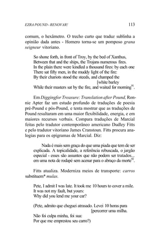 EZRA POUND - RENOVAR! 113
comum, o hexâmetro. O trecho curto que traduz sublinha a
opinião dada antes - Homero torna-se um pomposo grana
seigneur vitoriano.
So shone forth, in front of Troy, by the bed of Xanthus,
Between that and the ships, the Trojans numerous fires.
In the plain there were kindled a thousand fires: by each one
There sat fifty men, in the muddy light of the fire:
By their chariots stood the steeds, and champed the
[white barley
While their masters sat by the fire, and waited for morning91
.
Em Diggingfor Treasure: Translation after Pound, Ron-
nie Apter faz um estudo profundo de traduções de poesia
pré-Pound e pós-Pound, e tenta mostrar que as traduções de
Pound resultaram em uma maior flexibilidade, energia, e em
maiores recursos verbais. Compara traduções de Marcial
feitas pelo tradutor contemporâneo americano Dudley Fitts
e pelo tradutor vitoriano James Cranstoun. Fitts procura ana-
logias para os epigramas de Marcial. Diz:
Nada é mais sem graça do que uma piada que tem de ser
explicada. A topicalidade, a referência rebuscada, o jargão
especial - esses são assuntos que não podem ser tratados...
em uma nota de rodapé sem acenar para o abraço da morte92
.
Fitts atualiza. Moderniza meios de transporte: carros
substituem* mulas.
Pete, I admit I was late. It took me 10 hours to cover a mile.
It was not my fault, but yours:
Why did you lend me your car?
(Pete, admito que cheguei atrasado. Levei 10 horas para
[percorrer uma milha.
Não foi culpa minha, foi sua:
Por que me emprestou seu carro?)
 