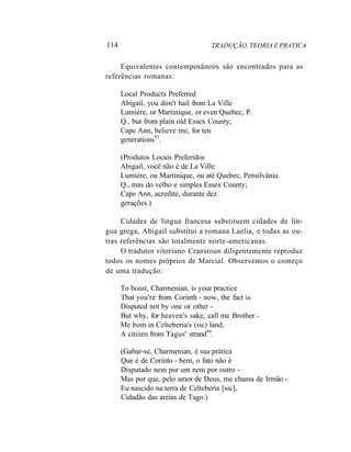 114 TRADUÇÃO. TEORIA E PRATICA
Equivalentes contemporâneos são encontrados para as
referências romanas:
Local Products Preferred
Abigail, you don't hail from La Ville
Lumière, or Martinique, or even Quebec, P.
Q., but from plain old Essex County;
Cape Ann, believe me, for ten
generations93
.
(Produtos Locais Preferidos
Abigail, você não é de La Ville
Lumière, ou Martinique, ou até Quebec, Pensilvânia.
Q., mas do velho e simples Essex County;
Cape Ann, acredite, durante dez
gerações.)
Cidades de língua francesa substituem cidades de lín-
gua grega, Abigail substitui a romana Laelia, e todas as ou-
tras referências são totalmente norte-americanas.
O tradutor vitoriano Cranstoun diligentemente reproduz
todos os nomes próprios de Marcial. Observemos o começo
de uma tradução:
To boast, Charmenian, is your practice
That you're from Corinth - now, the fact is
Disputed not by one or other -
But why, for heaven's sake, call me Brother -
Me bom in Celteberia's (sic) land,
A citizen from Tagus' strand94
.
(Gabar-se, Charmenian, é sua prática
Que é de Corinto - bem, o fato não é
Disputado nem por um nem por outro -
Mas por que, pelo amor de Deus, me chama de Irmão -
Eu nascido na terra de Celteberia [sic],
Cidadão das areias de Tago.)
 