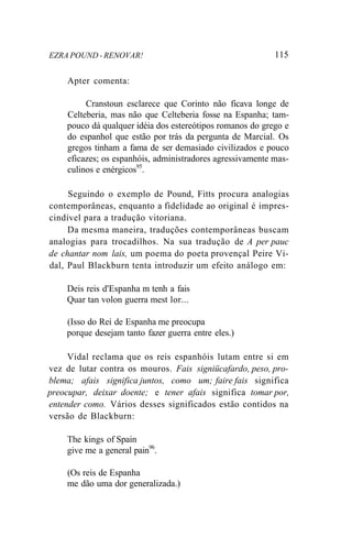EZRA POUND - RENOVAR! 115
Apter comenta:
Cranstoun esclarece que Corinto não ficava longe de
Celteberia, mas não que Celteberia fosse na Espanha; tam-
pouco dá qualquer idéia dos estereótipos romanos do grego e
do espanhol que estão por trás da pergunta de Marcial. Os
gregos tinham a fama de ser demasiado civilizados e pouco
eficazes; os espanhóis, administradores agressivamente mas-
culinos e enérgicos95
.
Seguindo o exemplo de Pound, Fitts procura analogias
contemporâneas, enquanto a fidelidade ao original é impres-
cindível para a tradução vitoriana.
Da mesma maneira, traduções contemporâneas buscam
analogias para trocadilhos. Na sua tradução de A per pauc
de chantar nom lais, um poema do poeta provençal Peire Vi-
dal, Paul Blackburn tenta introduzir um efeito análogo em:
Deis reis d'Espanha m tenh a fais
Quar tan volon guerra mest lor...
(Isso do Rei de Espanha me preocupa
porque desejam tanto fazer guerra entre eles.)
Vidal reclama que os reis espanhóis lutam entre si em
vez de lutar contra os mouros. Fais signiücafardo, peso, pro-
blema; afais significa juntos, como um; faire fais significa
preocupar, deixar doente; e tener afais significa tomar por,
entender como. Vários desses significados estão contidos na
versão de Blackburn:
The kings of Spain
give me a general pain96
.
(Os reis de Espanha
me dão uma dor generalizada.)
 