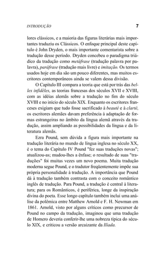 INTRODUÇÃO 7
lores clássicos, e a maioria das figuras literárias mais impor-
tantes traduziu os Clássicos. O enfoque principal deste capí-
tulo é John Dryden, o mais importante comentarista sobre a
tradução desse período. Dryden concebeu o paradigma triá-
dico da tradução como metáfrase (tradução palavra por pa-
lavra), paráfrase (tradução mais livre) e imitação. Os termos
usados hoje em dia são um pouco diferentes, mas muitos es-
critores contemporâneos ainda se valem dessa divisão.
O Capítulo III compara a teoria que está por trás das bel-
les infidèles, as teorias francesas dos séculos XVII e XVIII,
com as idéias alemãs sobre a tradução no fim do século
XVIII e no início do século XIX. Enquanto os escritores fran-
ceses exigiam que tudo fosse sacrificado à beauté e à clarté,
os escritores alemães davam preferência à adaptação de for-
mas estrangeiras no âmbito da língua alemã através da tra-
dução, assim ampliando as possibilidades da língua e da li-
teratura alemãs.
Ezra Pound, sem dúvida a figura mais importante na
tradução literária no mundo de língua inglesa no século XX,
é o tema do Capítulo IV Pound "fez suas traduções novas";
atualizou-as; mudou-lhes a ênfase; o resultado de suas "tra-
duções" foi muitas vezes um novo poema. Muita tradução
moderna segue Pound, e o tradutor freqüentemente impõe sua
própria personalidade à tradução. A importância que Pound
dá à tradução também contrasta com o conceito romântico
inglês de tradução. Para Pound, a tradução é central à litera-
tura; para os Românticos, é periférica, longe da inspiração
divina do poeta. Esse longo capítulo também inclui uma aná-
lise da polêmica entre Matthew Arnold e F. H. Newman em
1861. Arnold, visto por alguns críticos como precursor de
Pound no campo da tradução, imaginou que uma tradução
de Homero deveria conferir-lhe uma nobreza típica do sécu-
lo XIX, e criticou a versão arcaizante da Ilíada.
 