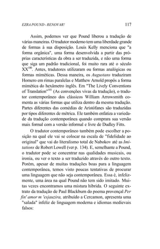 EZRA POUND - RENOVAR! 117
Assim, podemos ver que Pound liberou a tradução de
várias maneiras. O tradutor moderno tem uma liberdade grande
de formas à sua disposição. Louis Kelly menciona que "a
forma orgânica", uma forma desenvolvida a partir das pró-
prias características da obra a ser traduzida, e não uma forma
que siga um padrão tradicional, foi muito rara até o século
XX100
. Antes, tradutores utilizaram ou formas analógicas ou
formas miméticas. Dessa maneira, os Augustans traduziram
Homero em rimas paralelas e Matthew Arnold propôs a forma
mimética do hexâmetro inglês. Em "The Lively Conventions
of Translation"101
(As convenções vivas da tradução), o tradu-
tor contemporâneo dos clássicos William Arrowsmith co-
menta as várias formas que utiliza dentro da mesma tradução.
Partes diferentes das comédias de Aristófanes são traduzidas
por tipos diferentes de métrica. Ele também enfatiza a varieda-
de da tradução contemporânea quando comprara sua versão
mais formal com a versão informal e livre de Dudley Fitts.
O tradutor contemporâneo também pode escolher a po-
sição na qual ele vai se colocar na escala de "fidelidade ao
original" que vai do literalismo total de Nabokov até as Imi-
tations de Robert Lowell (ver p. 134). E, semelhante a Pound,
o tradutor pode se concentrar nas qualidades musicais, ou
ironia, ou ver o texto a ser traduzido através do outro texto.
Porém, apesar de muitas traduções boas para a linguagem
contemporânea, temos visto poucas tentativas de procurar
uma linguagem que não seja contemporânea. Essa é, infeliz-
mente, uma área na qual Pound não tem sido imitado. Mui-
tas vezes encontramos uma mistura híbrida. O seguinte ex-
trato da tradução de Paul Blackburn do poema provençal Per
fin' amor m 'esjauzira, atribuído a Cercamon, apresenta uma
"salada" infeliz de linguagem moderna e idiomas medievais
falsos:
 