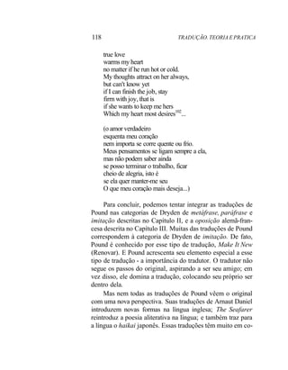 118 TRADUÇÃO. TEORIA E PRATICA
true love
warms my heart
no matter if he run hot or cold.
My thoughts attract on her always,
but can't know yet
if I can finish the job, stay
firrn with joy, that is
if she wants to keep me hers
Which my heart most desires102
...
(o amor verdadeiro
esquenta meu coração
nem importa se corre quente ou frio.
Meus pensamentos se ligam sempre a ela,
mas não podem saber ainda
se posso terminar o trabalho, ficar
cheio de alegria, isto é
se ela quer manter-me seu
O que meu coração mais deseja...)
Para concluir, podemos tentar integrar as traduções de
Pound nas categorias de Dryden de metáfrase, paráfrase e
imitação descritas no Capítulo II, e a oposição alemã-fran-
cesa descrita no Capítulo III. Muitas das traduções de Pound
correspondem à categoria de Dryden de imitação. De fato,
Pound é conhecido por esse tipo de tradução, Make It New
(Renovar). E Pound acrescenta seu elemento especial a esse
tipo de tradução - a importância do tradutor. O tradutor não
segue os passos do original, aspirando a ser seu amigo; em
vez disso, ele domina a tradução, colocando seu próprio ser
dentro dela.
Mas nem todas as traduções de Pound vêem o original
com uma nova perspectiva. Suas traduções de Arnaut Daniel
introduzem novas formas na língua inglesa; The Seafarer
reintroduz a poesia aliterativa na língua; e também traz para
a língua o haikai japonês. Essas traduções têm muito em co-
 