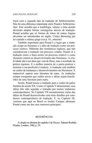 EZRA POUND - RENOVAR! 119
mum com o segundo tipo de tradução de Schleiermacher.
Mas há uma diferença importante entre Pound e Schleierma-
cher. Este acredita que a morfologia, sintaxe e rima alemãs
deveriam adaptar formas estrangeiras através de tradução.
Pound acredita que só formas de rimas de outras línguas
deveriam ser introduzidas no inglês. Critica Browning por
ter copiado a sintaxe grega (ver p. 81, anterior).
Também importante para Pound é o lugar que a tradu-
ção ocupa na literatura e a idéia de tradução como um pro-
cesso criativo. Diferente dos românticos ingleses, que não
consideravam a tradução um processo criador, Pound vê a
tradução como a força motriz no processo criativo e como
elemento central ao desenvolvimento das literaturas. A cria-
tividade não é um dom que vem de Deus, mas o resultado de
prática rigorosa. E a melhor maneira de o poeta praticar e
dominar a sua profissão é traduzir. A tradução está também
no centro de mudanças e desenvolvimentos em literaturas. É
impossível separar uma literatura de outra. As traduções
sempre asseguram que estilos novos e idéias sejam transfe-
ridos de uma literatura para outra.
Assim, Pound trouxe a tradução para o centro do palco
literário do século XX. Como o Capítulo V demonstrará, suas
idéias têm sido seguidas e imitadas por muitos tradutores
contemporâneos. No Capítulo VII encontraremos várias das
idéias de Pound desenvolvidas com mais detalhes por estu-
diosos contemporâneos de tradução. E, no Capítulo IX,
veremos que aqui no Brasil os irmãos Campos adotaram
Pound como um dos seus mentores principais.
REFERÊNCIAS
A citação na abertura do capítulo é de Shame, Salman Rushdie.
Picador, Londres, 1984, p. 29.
 