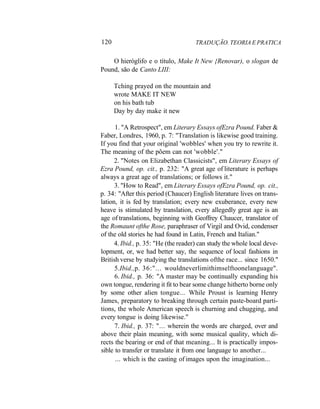 120 TRADUÇÃO. TEORIA E PRATICA
O hieróglifo e o título, Make It New {Renovar), o slogan de
Pound, são de Canto LIII:
Tching prayed on the mountain and
wrote MAKE IT NEW
on his bath tub
Day by day make it new
1. "A Retrospect", em Literary Essays ofEzra Pound. Faber &
Faber, Londres, 1960, p. 7: "Translation is likewise good training.
If you find that your original 'wobbles' when you try to rewrite it.
The meaning of the põem can not 'wobble'."
2. "Notes on Elizabethan Classicists", em Literary Essays of
Ezra Pound, op. cit., p. 232: "A great age of literature is perhaps
always a great age of translations; or follows it."
3. "How to Read", em Literary Essays ofEzra Pound, op. cit.,
p. 34: "After this period (Chaucer) English literature lives on trans-
lation, it is fed by translation; every new exuberance, every new
heave is stimulated by translation, every allegedly great age is an
age of translations, beginning with Geoffrey Chaucer, translator of
the Romaunt ofthe Rose, paraphraser of Virgil and Ovid, condenser
of the old stories he had found in Latin, French and Italian."
4. Ibid., p. 35: "He (the reader) can study the whole local deve-
lopment, or, we had better say, the sequence of local fashions in
British verse by studying the translations ofthe race... since 1650."
5.Ibid.,p. 36:"... wouldneverlimithimselftoonelanguage".
6. Ibid., p. 36: "A master may be continually expanding his
own tongue, rendering it fit to bear some change hitherto borne only
by some other alien tongue... While Proust is learning Henry
James, preparatory to breaking through certain paste-board parti-
tions, the whole American speech is churning and chugging, and
every tongue is doing likewise."
7. Ibid., p. 37: "... wherein the words are charged, over and
above their plain meaning, with some musical quality, which di-
rects the bearing or end of that meaning... It is practically impos-
sible to transfer or translate it from one language to another...
... which is the casting of images upon the imagination...
 