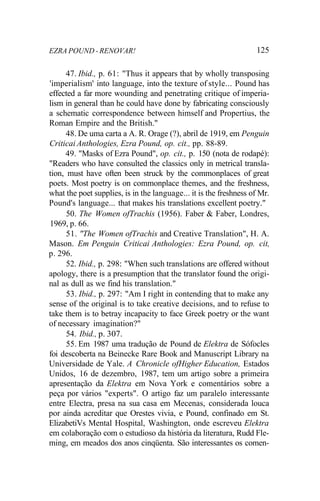 EZRA POUND - RENOVAR! 125
47. Ibid., p. 61: "Thus it appears that by wholly transposing
'imperialism' into language, into the texture of style... Pound has
effected a far more wounding and penetrating critique of imperia-
lism in general than he could have done by fabricating consciously
a schematic correspondence between himself and Propertius, the
Roman Empire and the British."
48. De uma carta a A. R. Orage (?), abril de 1919, em Penguin
Criticai Anthologies, Ezra Pound, op. cit., pp. 88-89.
49. "Masks of Ezra Pound", op. cit., p. 150 (nota de rodapé):
"Readers who have consulted the classics only in metrical transla-
tion, must have often been struck by the commonplaces of great
poets. Most poetry is on commonplace themes, and the freshness,
what the poet supplies, is in the language... it is the freshness of Mr.
Pound's language... that makes his translations excellent poetry."
50. The Women ofTrachis (1956). Faber & Faber, Londres,
1969, p. 66.
51. "The Women ofTrachis and Creative Translation", H. A.
Mason. Em Penguin Criticai Anthologies: Ezra Pound, op. cit,
p. 296.
52. Ibid., p. 298: "When such translations are offered without
apology, there is a presumption that the translator found the origi-
nal as dull as we find his translation."
53. Ibid., p. 297: "Am I right in contending that to make any
sense of the original is to take creative decisions, and to refuse to
take them is to betray incapacity to face Greek poetry or the want
of necessary imagination?"
54. Ibid., p. 307.
55. Em 1987 uma tradução de Pound de Elektra de Sófocles
foi descoberta na Beinecke Rare Book and Manuscript Library na
Universidade de Yale. A Chronicle ofHigher Education, Estados
Unidos, 16 de dezembro, 1987, tem um artigo sobre a primeira
apresentação da Elektra em Nova York e comentários sobre a
peça por vários "experts". O artigo faz um paralelo interessante
entre Electra, presa na sua casa em Mecenas, considerada louca
por ainda acreditar que Orestes vivia, e Pound, confinado em St.
ElizabetiVs Mental Hospital, Washington, onde escreveu Elektra
em colaboração com o estudioso da história da literatura, Rudd Fle-
ming, em meados dos anos cinqüenta. São interessantes os comen-
 
