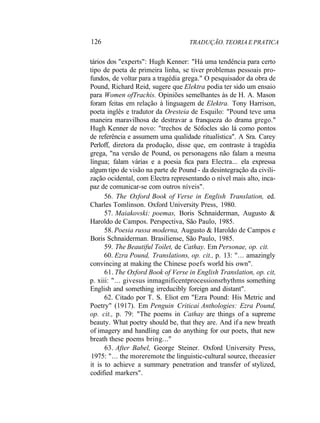 126 TRADUÇÃO. TEORIA E PRATICA
tários dos "experts": Hugh Kenner: "Há uma tendência para certo
tipo de poeta de primeira linha, se tiver problemas pessoais pro-
fundos, de voltar para a tragédia grega." O pesquisador da obra de
Pound, Richard Reid, sugere que Elektra podia ter sido um ensaio
para Women ofTrachis. Opiniões semelhantes às de H. A. Mason
foram feitas em relação à linguagem de Elektra. Tony Harrison,
poeta inglês e tradutor da Oresteia de Esquilo: "Pound teve uma
maneira maravilhosa de destravar a franqueza do drama grego."
Hugh Kenner de novo: "trechos de Sófocles são lá como pontos
de referência e assumem uma qualidade ritualística". A Sra. Carey
Perloff, diretora da produção, disse que, em contraste à tragédia
grega, "na versão de Pound, os personagens não falam a mesma
língua; falam várias e a poesia fica para Electra... ela expressa
algum tipo de visão na parte de Pound - da desintegração da civili-
zação ocidental, com Electra representando o nível mais alto, inca-
paz de comunicar-se com outros níveis".
56. The Oxford Book of Verse in English Translation, ed.
Charles Tomlinson. Oxford University Press, 1980.
57. Maiakovski: poemas, Boris Schnaiderman, Augusto &
Haroldo de Campos. Perspectiva, São Paulo, 1985.
58. Poesia russa moderna, Augusto & Haroldo de Campos e
Boris Schnaiderman. Brasiliense, São Paulo, 1985.
59. The Beautiful Toilet, de Cathay. Em Personae, op. cit.
60. Ezra Pound, Translations, op. cit., p. 13: "... amazingly
convincing at making the Chinese poefs world his own".
61. The Oxford Book of Verse in English Translation, op. cit,
p. xiii: "... givesus inmagnificentprocessionsrhythms something
English and something irreducibly foreign and distant".
62. Citado por T. S. Eliot em "Ezra Pound: His Metric and
Poetry" (1917). Em Penguin Criticai Anthologies: Ezra Pound,
op. cit., p. 79: "The poems in Cathay are things of a supreme
beauty. What poetry should be, that they are. And if a new breath
of imagery and handling can do anything for our poets, that new
breath these poems bring..."
63. After Babel, George Steiner. Oxford University Press,
1975: "... the moreremote the linguistic-cultural source, theeasier
it is to achieve a summary penetration and transfer of stylized,
codified markers".
 