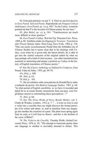 EZRA POUND - RENOVAR! 127
64. Feita pela primeira vez por T. S. Eliot na sua Introduction
to Ezra Pound: Selected Poems. Reproduzido em Penguin Criticai
Anthologies: Ezra Pound, op. cit, p. 105: "As for Cathay, it must be
pointed out that P is the inventor of Chinese poetry for our time."
65. After Babel, op. cit, p. 361: "Translucencies are much
more difficult at close quarters."
66. Ezra Pound's Cathay, Wai-lim Yip. Princeton Univ. Press,
1969, p. 88. Também citado em Digging for Treasure: Translation
After Pound, Ronnie Apter. Peter Lang, Nova York, 1984, p. 110:
"One can easily excommunicate Pound from the forbidden city of
Chinese Studies but it seems clear that in his dealings with Ca-
thay, even when he is given only the barest details, he is able to
get into the central concerns of the original author by what we
may perhaps call a kind of clairvoyance... (no other translation) has
assumed so interesting and unique a position as Cathay in the his-
tory of English translation of Chinese poetry."
67. Em The Classic Anthology as Defined by Confucius, Ezra
Pound. Faber & Faber, 1955, pp. 69-70.
6%. Ibid., ç. 100.
69. Ibid., p. 63.
70. Ibid.,p. 163.
71. De um relatório sobre uma palestra de Donald Davie sobre
a tradução de poesia. Em Modern Language Studies, 1967, p. 64:
"In what period of English sensibility, as we have it recorded and
dated for us in extant literary monuments from our past, were En-
glishmen nearest to entertaining these perceptions...?"
72. Ibid., p. 64.
73. Em 'The Prose Works of Percy Bysshe Shelley, vol. 2.
Chatto & Windus, Londres, 1912, p. 7: "... it were as wise to cast
a violet into a crucible that you might discover the formal princi-
pie of its colour and odour, as seek to transfuse from one langua-
ge into another the creations of a poet. The plant must spring again
from its seed, or it will bear no flower - and this is the burthen of
the curse of Babel".
74. The Violet in the Crucible, Timothy Webb. Oxford Uni-
versity Press, 1976, p. 24: "The attempt to transmute poetry from
one language to another is inevitably doomed to failure. This
 