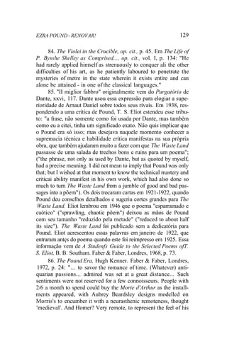 EZRA POUND - RENOVAR! 129
84. The Violei in the Crucible, op. cit., p. 45. Em The Life of
P. Bysshe Shelley as Comprised..., op. cit., vol. I, p. 134: "He
had rarely applied himself as strenuously to conquer ali the other
difficulties of his art, as he patiently laboured to penetrate the
mysteries of metre in the state wherein it exists entire and can
alone be attained - in one of the classical languages."
85. "II miglior fabbro" originalmente vem do Purgatório de
Dante, xxvi, 117. Dante usou essa expressão para elogiar a supe-
rioridade de Arnaut Daniel sobre todos seus rivais. Em 1938, res-
pondendo a uma crítica de Pound, T. S. Eliot estendeu esse tribu-
to: "a frase, não somente como foi usada por Dante, mas também
como eu a citei, tinha um significado exato. Não quis implicar que
o Pound era só isso; mas desejava naquele momento conhecer a
supremacia técnica e habilidade crítica manifestas na sua própria
obra, que também ajudaram muito a fazer com que The Waste Land
passasse de uma salada de trechos bons e ruins para um poema";
("the phrase, not only as used by Dante, but as quoted by myself,
had a precise meaning. I did not mean to imply that Pound was only
that; but I wished at that moment to know the technical mastery and
criticai ability manifest in his own work, which had also done so
much to turn The Waste Land from a jumble of good and bad pas-
sages into a põem"). Os dois trocaram cartas em 1921-1922, quando
Pound deu conselhos detalhados e sugeriu cortes grandes para The
Waste Land. Eliot lembrou em 1946 que o poema "esparramado e
caótico" ("sprawling, chaotic põem") deixou as mãos de Pound
com seu tamanho "reduzido pela metade" ("reduced to about half
its size"). The Waste Land foi publicado sem a dedicatória para
Pound. Eliot acrescentou essas palavras em janeiro de 1922, que
entraram antçs do poema quando este foi reimpresso em 1925. Essa
informação vem de A Studenfs Guide to the Selected Poems ofT.
S. Eliot, B. B. Southam. Faber & Faber, Londres, 1968, p. 73.
86. The Pound Era, Hugh Kenner. Faber & Faber, Londres,
1972, p. 24: "... to savor the romance of time. (Whatever) anti-
quarian passions... admired was set at a great distance... Such
sentiments were not reserved for a few connoisseurs. People with
2/6 a month to spend could buy the Morte d'Arthur as the install-
ments appeared, with Aubrey Beardsley designs modelled on
Morris's to encumber it with a neurasthenic remoteness, thought
'medieval'. And Homer? Very remote, to represent the feel of his
 