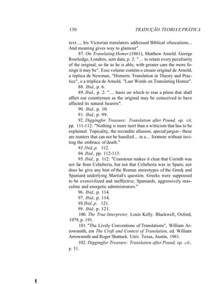 130 TRADUÇÃO. TEORIA E PRÁTICA
text..., his Victorian translators addressed Biblical ofuscations...
And meaning gives way to glamour".
87. On Translating Homer (1861), Matthew Amold. George
Routledge, Londres, sem data, p. 2: "... to retain every peculiarity
of the original, so far as he is able, with greater care the more fo-
reign it may be". Esse volume contém o ensaio original de Arnold,
a réplica de Newman, "Homeric Translation in Theory and Prac-
tice", e a tréplica de Arnold, "Last Words on Translating Homer".
88. Ibid., p. 6.
89. Ibid., p. 2: "... basis on which to rear a põem that shall
affect our countrymen as the original may be coinceived to have
affected its natural hearers".
90. Ibid., p. 10.
91. Ibid., p. 99.
92. Diggingfor Treasure: Translation after Pound, op. cit,
pp. 111-112: "Nothing is more inert than a witticism that has to be
explained. Topicality, the recondite allusion, special jargon - these
are matters that can not be handled... in a... footnote without invi-
ting the embrace of death."
93.1bid.,p. 112.
94. Ibid., pp. 112-113.
95. Ibid., p. 112: "Cranstoun makes it clear that Corinth was
not far from Celteberia, but not that Celteberia was in Spain; nor
does he give any hint of the Roman stereotypes of the Greek and
Spaniard underlying MartiaFs question. Greeks were suppoesed
to be overcivilized and ineffective; Spaniards, aggressively mas-
culine and energetic administrators."
96. Ibid., p. 114.
97. Ibid., p. 114.
9$.Ibid.,p. 121.
99. Ibid., p. 121.
100. The True Interpreter, Louis Kelly. Blackwell, Oxford,
1979, p. 191.
101. "The Lively Conventions of Translations", William Ar-
rowsmith, em The Craft and Context of Translation, ed. William
Arrowsmith and Roger Shattuck. Univ. Texas, Austin, 1961.
102. Diggingfor Treasure: Translation after Pound, op. cit.,
p. 51.
t
 