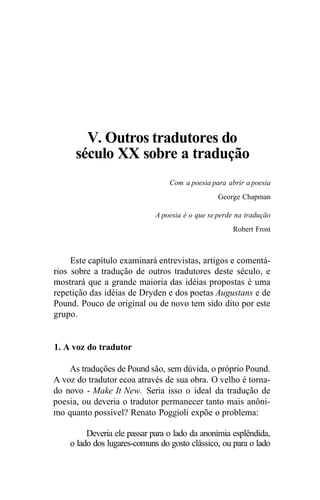V. Outros tradutores do
século XX sobre a tradução
Com a poesia para abrir a poesia
George Chapman
A poesia é o que se perde na tradução
Robert Frost
Este capítulo examinará entrevistas, artigos e comentá-
rios sobre a tradução de outros tradutores deste século, e
mostrará que a grande maioria das idéias propostas é uma
repetição das idéias de Dryden e dos poetas Augustans e de
Pound. Pouco de original ou de novo tem sido dito por este
grupo.
1. A voz do tradutor
As traduções de Pound são, sem dúvida, o próprio Pound.
A voz do tradutor ecoa através de sua obra. O velho é torna-
do novo - Make It New. Seria isso o ideal da tradução de
poesia, ou deveria o tradutor permanecer tanto mais anôni-
mo quanto possível? Renato Poggioli expõe o problema:
Deveria ele passar para o lado da anonímia esplêndida,
o lado dos lugares-comuns do gosto clássico, ou para o lado
 