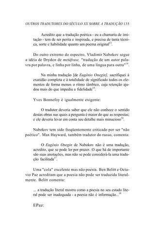 OUTROS TRADUTORES DO SÉCULO XX SOBRE A TRADUÇÃO 135
Acredito que a tradução poética - eu a chamaria de imi-
tação - tem de ser perita e inspirada, e precisa de tanta técni-
ca, sorte e habilidade quanto um poema original13
.
Do outro extremo do espectro, Vladimir Nabokov segue
a idéia de Dryden de metáfrase, "tradução de um autor pala-
vra por palavra, e linha por linha, de uma língua para outra"14
.
Na minha tradução [de Eugênio Onegin], sacrifiquei à
exatidão completa e à totalidade de significado todos os ele-
mentos de forma menos o ritmo iâmbico, cuja retenção aju-
dou mais do que impediu a fidelidade15
.
Yves Bonnefoy é igualmente exigente:
O tradutor deveria saber que ele não conhece o sentido
destas obras nas quais a pergunta é maior do que as respostas;
e ele deveria levar em conta seu detalhe mais minucioso16
.
Nabokov tem sido freqüentemente criticado por ser "não
poético". Max Hayward, também tradutor do russo, comenta:
O Eugênio Onegin de Nabokov não é uma tradução,
acredito, que se pode ler por prazer. O que há de importante
são suas anotações, mas não se pode considerá-la uma tradu-
ção facilitada17
.
Uma "cola" excelente mas não poesia. Ben Belitt e Octa-
vio Paz acreditam que a poesia não pode ser traduzida literal-
mente. Belitt comenta:
... a tradução literal mostra como a poesia no seu estado lite-
ral pode ser inadequada - a poesia não é informação...18
EPaz:
 