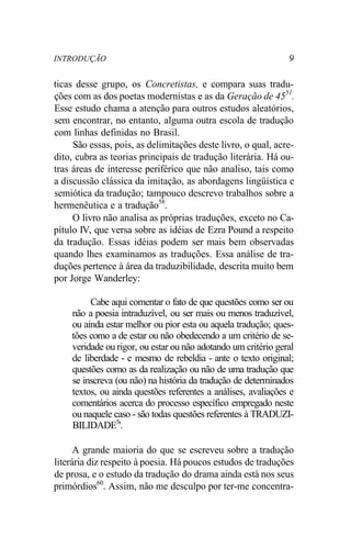 INTRODUÇÃO 9
ticas desse grupo, os Concretistas, e compara suas tradu-
ções com as dos poetas modernistas e as da Geração de 4551
.
Esse estudo chama a atenção para outros estudos aleatórios,
sem encontrar, no entanto, alguma outra escola de tradução
com linhas definidas no Brasil.
São essas, pois, as delimitações deste livro, o qual, acre-
dito, cubra as teorias principais de tradução literária. Há ou-
tras áreas de interesse periférico que não analiso, tais como
a discussão clássica da imitação, as abordagens lingüística e
semiótica da tradução; tampouco descrevo trabalhos sobre a
hermenêutica e a tradução58
.
O livro não analisa as próprias traduções, exceto no Ca-
pítulo IV, que versa sobre as idéias de Ezra Pound a respeito
da tradução. Essas idéias podem ser mais bem observadas
quando lhes examinamos as traduções. Essa análise de tra-
duções pertence à área da traduzibilidade, descrita muito bem
por Jorge Wanderley:
Cabe aqui comentar o fato de que questões como ser ou
não a poesia intraduzível, ou ser mais ou menos traduzível,
ou ainda estar melhor ou pior esta ou aquela tradução; ques-
tões como a de estar ou não obedecendo a um critério de se-
veridade ou rigor, ou estar ou não adotando um critério geral
de liberdade - e mesmo de rebeldia - ante o texto original;
questões como as da realização ou não de uma tradução que
se inscreva (ou não) na história da tradução de determinados
textos, ou ainda questões referentes a análises, avaliações e
comentários acerca do processo específico empregado neste
ou naquele caso - são todas questões referentes à TRADUZI-
BILIDADE5
'.
A grande maioria do que se escreveu sobre a tradução
literária diz respeito à poesia. Há poucos estudos de traduções
de prosa, e o estudo da tradução do drama ainda está nos seus
primórdios60
. Assim, não me desculpo por ter-me concentra-
 