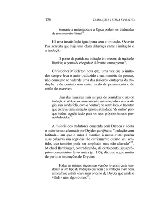 136 TRADUÇÃO. TEORIA E PRATICA
Somente a matemática e a lógica podem ser traduzidas
de uma maneira literal19
.
Há uma insatisfação igual para com a imitação. Octavio
Paz acredita que haja uma clara diferença entre a imitação e
a tradução:
O ponto de partida na imitação é o mesmo da tradução
literária; o ponto de chegada é diferente: outro poema20
.
Christopher Middleton nota que, uma vez que o imita-
dor sempre leva o autor traduzido à sua maneira de pensar,
não consegue se valer de uma das maiores vantagens da tra-
dução: a do contato com outro modo de pensamento e de
estilo de escrever:
Uma das maneiras mais simples de considerar o ato de
tradução é vê-lo como um encontro mínimo, talvez um vestí-
gio, mas ainda feliz, com o "outro"; no outro lado, o tradutor
que escreve uma imitação ignora a realidade "do outro" por-
que traduz aquele texto para os seus próprios termos pre-
estabelecidos21
.
A maioria dos tradutores concorda com Dryden e adota
o meio-termo, chamado por Dryden paráfrase, "tradução com
latitude... em que o autor é mantido à nossa vista: porém
suas palavras são seguidas tão estritamente quanto seu sen-
tido, que também pode ser ampliado mas não alterado"22
.
Michael Hamburger, contradizendo, até certo ponto, seus pró-
prios comentários feitos antes (p. 133), diz que segue muito
de perto as instruções de Dryden:
Todas as minhas sucessivas versões tiveram certa ten-
dência a um tipo de tradução que nem é a imitação livre nem
a metáfrase estrita - para usar o termo de Dryden que ainda é
válido - mas algo no meio23
.
 