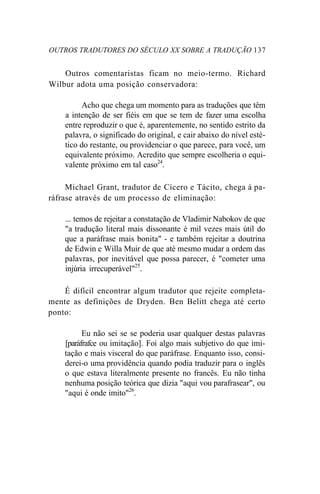 OUTROS TRADUTORES DO SÉCULO XX SOBRE A TRADUÇÃO 137
Outros comentaristas ficam no meio-termo. Richard
Wilbur adota uma posição conservadora:
Acho que chega um momento para as traduções que têm
a intenção de ser fiéis em que se tem de fazer uma escolha
entre reproduzir o que é, aparentemente, no sentido estrito da
palavra, o significado do original, e cair abaixo do nível esté-
tico do restante, ou providenciar o que parece, para você, um
equivalente próximo. Acredito que sempre escolheria o equi-
valente próximo em tal caso24
.
Michael Grant, tradutor de Cícero e Tácito, chega à pa-
ráfrase através de um processo de eliminação:
... temos de rejeitar a constatação de Vladimir Nabokov de que
"a tradução literal mais dissonante é mil vezes mais útil do
que a paráfrase mais bonita" - e também rejeitar a doutrina
de Edwin e Willa Muir de que até mesmo mudar a ordem das
palavras, por inevitável que possa parecer, é "cometer uma
injúria irrecuperável"25
.
É difícil encontrar algum tradutor que rejeite completa-
mente as definições de Dryden. Ben Belitt chega até certo
ponto:
Eu não sei se se poderia usar qualquer destas palavras
[paráfrafce ou imitação]. Foi algo mais subjetivo do que imi-
tação e mais visceral do que paráfrase. Enquanto isso, consi-
derei-o uma providência quando podia traduzir para o inglês
o que estava literalmente presente no francês. Eu não tinha
nenhuma posição teórica que dizia "aqui vou parafrasear", ou
"aqui é onde imito"26
.
 