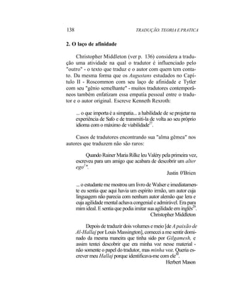 138 TRADUÇÃO. TEORIA E PRATICA
2. O laço de afinidade
Christopher Middleton (ver p. 136) considera a tradu-
ção uma atividade na qual o tradutor é influenciado pelo
"outro" - o texto que traduz e o autor com quem tem conta-
to. Da mesma forma que os Augustans estudados no Capí-
tulo II - Roscommon com seu laço de afinidade e Tytler
com seu "gênio semelhante" - muitos tradutores contemporâ-
neos também enfatizam essa empatia pessoal entre o tradu-
tor e o autor original. Escreve Kenneth Rexroth:
... o que importa é a simpatia... a habilidade de se projetar na
experiência de Safo e de transmiti-la de volta ao seu próprio
idioma com o máximo de viabilidade27
.
Casos de tradutores encontrando sua "alma gêmea" nos
autores que traduzem não são raros:
Quando Rainer Maria Rilke leu Valéry pela primeira vez,
escreveu para um amigo que acabara de descobrir um alter
ego2
".
Justin 0'Brien
... o estudante me mostrou um livro de Walser e imediatamen-
te eu sentia que aqui havia um espírito irmão, um autor cuja
linguagem não parecia com nenhum autor alemão que lera e
cuja agilidade mental achava congenial e admirável. Era para
mim ideal. E sentia que podia imitar sua agilidade em inglês29
.
Christopher Middleton
Depois de traduzir dois volumes e meio [de A paixão de
Al-Hallaj por Louis Massington], comecei a me sentir domi-
nado da mesma maneira que tinha sido por Gilgamesh, e
assim tentei descobrir que era minha voz nesse material -
não somente o papel do tradutor, mas minha voz. Queria es-
crever meu Hallaj porque identificava-me com ele30
.
Herbert Mason
 