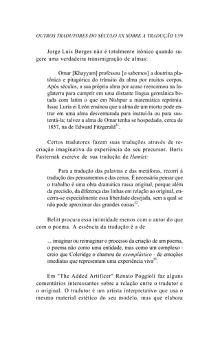 OUTROS TRADUTORES DO SÉCULO XX SOBRE A TRADUÇÃO 139
Jorge Luis Borges não é totalmente irônico quando su-
gere uma verdadeira transmigração de almas:
Omar [Khayyam] professou [o sabemos] a doutrina pla-
tônica e pitagórica do trânsito da alma por muitos corpos.
Após séculos, a sua própria alma por acaso reencarnou na In-
glaterra para cumprir em uma distante língua germânica be-
tada com latim o que em Nishpur a matemática reprimiu.
Issac Luria ei León ensinou que a alma de um morto pode en-
trar em uma alma desventurada para instruí-la ou para sus-
tentá-la; talvez a alma de Omar tenha se hospedado, cerca de
1857, na de Edward Fitzgerald31
.
Certos tradutores fazem suas traduções através de re-
criação imaginativa da experiência do seu precursor. Boris
Pasternak escreve de sua tradução de Hamlet:
Para a tradução das palavras e das metáforas, recorri à
tradução dos pensamentos e das cenas. É necessário pensar que
o trabalho é uma obra dramática russa original, porque além
da precisão, da diferença das linhas em relação ao original, en-
cerra-se especialmente essa liberdade desejada, sem a qual se
não pode aproximar das grandes coisas32
.
Belitt procura essa intimidade menos com o autor do que
com o poema. A essência da tradução é a de
... imaginar ou reimaginar o processo da criação de um poema,
o poema não como uma entidade, mas como um complexo -
creio que Coleridge o chamou de exemplástico - de emoções
imediatas que representam uma experiência viva33
.
Em "The Added Artificer" Renato Poggioli faz alguns
comentários interessantes sobre a relação entre o tradutor e
o original. O tradutor é um artista interpretativo que usa o
mesmo material estético do seu modelo, mas que elabora
 