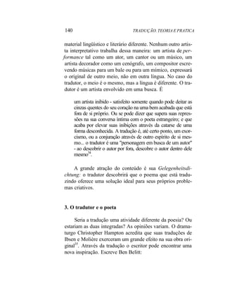 140 TRADUÇÃO. TEORIA E PRATICA
material lingüístico e literário diferente. Nenhum outro artis-
ta interpretativo trabalha dessa maneira: um artista de per-
formance tal como um ator, um cantor ou um músico, um
artista decorador como um cenógrafo, um compositor escre-
vendo músicas para um bale ou para um mímico, expressará
o original de outro meio, não em outra língua. No caso do
tradutor, o meio é o mesmo, mas a língua é diferente. O tra-
dutor é um artista envolvido em uma busca. É
um artista inibido - satisfeito somente quando pode deitar as
cinzas quentes do seu coração na urna bem acabada que está
fora de si próprio. Ou se pode dizer que supera suas repres-
sões na sua conversa íntima com o poeta estrangeiro; e que
acaba por elevar suas inibições através da catarse de uma
forma desconhecida. A tradução é, até certo ponto, um exor-
cismo, ou a conjuração através de outro espírito de si mes-
mo... o tradutor é uma "personagem em busca de um autor"
- ao descobrir o autor por fora, descobre o autor dentro dele
mesmo34
.
A grande atração do conteúdo é sua Gelegenheitsdi-
chtung: o tradutor descobrirá que o poema que está tradu-
zindo oferece uma solução ideal para seus próprios proble-
mas criativos.
3. O tradutor e o poeta
Seria a tradução uma atividade diferente da poesia? Ou
estariam as duas integradas? As opiniões variam. O drama-
turgo Christopher Hampton acredita que suas traduções de
Ibsen e Molière exerceram um grande efeito na sua obra ori-
ginal35
. Através da tradução o escritor pode encontrar uma
nova inspiração. Escreve Ben Belitt:
 