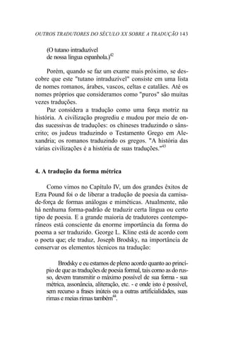 OUTROS TRADUTORES DO SÉCULO XX SOBRE A TRADUÇÃO 143
(O tutano intraduzível
de nossa língua espanhola.)42
Porém, quando se faz um exame mais próximo, se des-
cobre que este "tutano intraduzível" consiste em uma lista
de nomes romanos, árabes, vascos, celtas e catalães. Até os
nomes próprios que consideramos como "puros" são muitas
vezes traduções.
Paz considera a tradução como uma força motriz na
história. A civilização progrediu e mudou por meio de on-
das sucessivas de traduções: os chineses traduzindo o sâns-
crito; os judeus traduzindo o Testamento Grego em Ale-
xandria; os romanos traduzindo os gregos. "A história das
várias civilizações é a história de suas traduções."43
4. A tradução da forma métrica
Como vimos no Capítulo IV, um dos grandes êxitos de
Ezra Pound foi o de liberar a tradução de poesia da camisa-
de-força de formas análogas e miméticas. Atualmente, não
há nenhuma forma-padrão de traduzir certa língua ou certo
tipo de poesia. E a grande maioria de tradutores contempo-
râneos está consciente da enorme importância da forma do
poema a ser traduzido. George L. Kline está de acordo com
o poeta que; ele traduz, Joseph Brodsky, na importância de
conservar os elementos técnicos na tradução:
Brodsky e eu estamos de pleno acordo quanto ao princí-
pio de que as traduções de poesia formal, tais como as do rus-
so, devem transmitir o máximo possível de sua forma - sua
métrica, assonância, aliteração, etc. - e onde isto é possível,
sem recurso a frases inúteis ou a outras artificialidades, suas
rimas e meias rimas também44
.
 