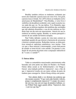 144 TRADUÇÃO. TEORIA E PRATICA
Brodsky também criticou os tradutores ocidentais por
terem eles traduzido a poesia russa em verso livre. Em geral,
a poesia russa é rimada. Em 1974 criticou as traduções norte-
americanas de Mandelshtam45
. Para Brodsky, o verso livre é
simbólico da decadência ocidental, com a qual os poetas rus-
sos nada têm que ver. Na sua réplica, Yves Bonnefoy argu-
menta que as métricas regulares são metáforas das sociedades
que não admitem dissensões; o uso de tais métricas no Oci-
dente hoje em dia seria um anacronismo. Através de sua in-
sistência na métrica regular, Brodsky se mostra paroquial e
carente de um sentido da história européia.
Paul Valéry defende o ponto de vista mais comum na
atualidade quando diz que destruir a harmonia de um poema
é destruir o próprio poema. Reduzidas à prosa, as obras poé-
ticas tornam-se espécimes anatômicos, aves mortas. Uma
vez que o fluxo musical é interrompido, a mais bela poesia
do mundo se torna trivial e sem sentido. Um poema e a tra-
dução de um poema deveriam criar a conjunção indissolúvel
de "o som e o sentido"46
.
5. Outras idéias
Todos os comentários mencionados anteriormente estão
baseados até certo ponto nas idéias de Dryden e de Pound.
Outras idéias ecoam as de Schleiermacher e de Ortega y
Gasset: uma tradução perfeita é impossível - mas o fato de
que é impossível resulta em um maior esforço da parte do
tradutor para consegui-la. Edwin Honig reforça este ponto:
Nem adianta abafar a voz diminuta mas poderosa que
eles escutam sussurrar: "O que vocês estão fazendo é ridículo,
porque é completamente impossível." E sempre vão concor-
dar com isso, mas com um toque de paradoxo kafkíano, co-
mo Willard Trask sugere quando afirma: "Impossível, claro
- é por isso que faço."47
 