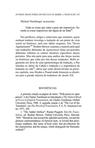 OUTROS TRADUTORES DO SÉCULO XX SOBRE A TRADUÇÃO 145
Michael Hamburger acrescenta:
Todas as coisas que valem a pena são impossíveis. So-
mente as coisas impossíveis são dignas de ser feitas48
.
Nos prefácios, artigos e entrevistas que examinei, quase
nenhum tradutor investiga a tradução de um ponto de vista
social ou histórico, nem traz idéias originais. Em "Seven
Agamemnons"49
Reuben Brower examina a maneira pela qual
sete traduções diferentes de Agamemnon feitas em períodos
diferentes refletem os valores literários específicos desses
períodos. Mas não parte para uma análise das forças sociais
ou históricas que estão por trás dessas traduções. Belitt ar-
gumenta em favor de uma epistemologia da tradução, e Paz
introduz as idéias da Cabala e tradução e a importância da
tradução na vida50
, idéias que serão desenvolvidas no próxi-
mo capítulo, mas Dryden e Pound ainda fornecem as diretri-
zes para a grande maioria de tradutores do século XX.
REFERÊNCIAS
A primeira citação na página do título, "With poesie to open
poesie", é de Charles Tomlinson na Introdução a The Oxford Book
of Verse in English Translation, ed. Charles Tomlinson. Oxford
University Êress, 1980. A segunda citação é de "The Lot of the
Translator", em The World of Translation, P. E. N. American Cen-
ter, 1971, 169.
1. "The Added Artificer", Renato Poggioli. Em On Trans-
lation, ed. Reuben Brower. Oxford University Press, Harvard,
1959: "Should he lean toward the splendid anonymity, toward the
glorious commonmplaces of classical taste, or toward that pictu-
resque emphasis, that sense of local color, that pre-dilection for
the characteristic and the unique, which distinguish the Romantic
outlook?"
 