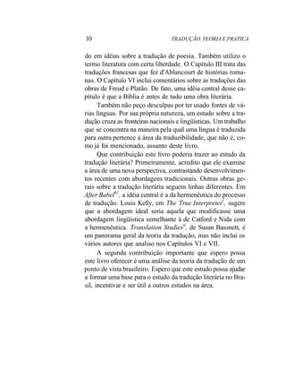 10 TRADUÇÃO. TEORIA E PRATICA
do em idéias sobre a tradução de poesia. Também utilizo o
termo literatura com certa liberdade. O Capítulo III trata das
traduções francesas que fez d'Ablancourt de histórias roma-
nas. O Capítulo VI inclui comentários sobre as traduções das
obras de Freud e Platão. De fato, uma idéia central desse ca-
pítulo é que a Bíblia é antes de tudo uma obra literária.
Também não peço desculpas por ter usado fontes de vá-
rias línguas. Por sua própria natureza, um estudo sobre a tra-
dução cruza as fronteiras nacionais e lingüísticas. Um trabalho
que se concentra na maneira pela qual uma língua é traduzida
para outra pertence à área da traduzibilidade, que não é, co-
mo já foi mencionado, assunto deste livro.
Que contribuição este livro poderia trazer ao estudo da
tradução literária? Primeiramente, acredito que ele examine
a área de uma nova perspectiva, contrastando desenvolvimen-
tos recentes com abordagens tradicionais. Outras obras ge-
rais sobre a tradução literária seguem linhas diferentes. Em
After Babel61
, a idéia central é a da hermenêutica do processo
de tradução. Louis Kelly, em The True Interpretei1
, sugere
que a abordagem ideal seria aquela que modificasse uma
abordagem lingüística semelhante à de Catford e Nida com
a hermenêutica. Translation Studiestí
, de Susan Bassnett, é
um panorama geral da teoria da tradução, mas não inclui os
vários autores que analiso nos Capítulos VI e VII.
A segunda contribuição importante que espero possa
este livro oferecer é uma análise da teoria da tradução de um
ponto de vista brasileiro. Espero que este estudo possa ajudar
a formar uma base para o estudo da tradução literária no Bra-
sil, incentivar e ser útil a outros estudos na área.
 