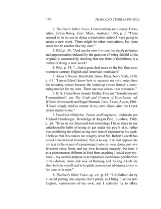 146 TRADUÇÃO. TEORIA E PRATICA
2. The Poet's Other Voice, Conversations on Literary Trans-
lation, Edwin Honig. Univ. Mass., Amherst, 1985, p. 3: "There
seemed to be no use in doing a translation unless I were going to
create a new work. There might be other translations, but there
could not be another like my own."
3. Ibid.,p. 34: "And maybe now it's time the sterile polemics
and argumentation induced by the question of being faithful to the
original is countered by showing that one form of faithfulness is a
matter of doing a new work"
4. Ibid., p. 34: "... had a great deal more on the bali than most
twentieth cenrury English and American translators".
5. Adam 's Dream, Ben Belitt. Grove Press, Nova York, 1978,
p. 61: "I myself don't know how to separate my own voice from
the initiating voices because the initiating voices furnish a conti-
nuing motive for my own. There are two voices, two presences."
6. D. S. Carne-Ross citando Dudley Fitts em "Translation and
Transposition", em The Craft and Context of Translation, ed.
William Arrowsmith and Roger Shattuck. Univ. Texas, Austin, 1961:
"I have simply tried to restate in my own idiom what the Greek
verses meant to me."
7. Friedrich Hõlderlin, Poems andFragments, traduzido por
Michael Hamburger. Routledge & Kegan Paul, Londres, 1966,
p. xii: "Even in my latest-and-last renderings I have sruck to my
unfashionable habit of trying to get under the poefs skin, rather
than exhibiting the effects on my own skin of exposure to his work.
I believe that this makes me roughly what Mr. Robert Lowell has
called a taxidermist translator; that is to say, I do not appropriate
my text to the extent of transposing it into my own idiom, my own
favourite verse forms and my own favourite imagery, but treat it
as a phenomenon different in kind from anything I could ever pro-
duce... my overall purpose is to reproduce even those peculiarities
of his diction, form and way of thinking and feeling which are
alien both to myself and to English conventions obtaining either in
his time or in ours."
8. ThePoet's Other Voice, op. cit., p. 85: "I thinkthat I do try
to avoid putting into anyone else's põem, as I bring it across into
English, mannerisms of my own, and I certainly try to efface
 