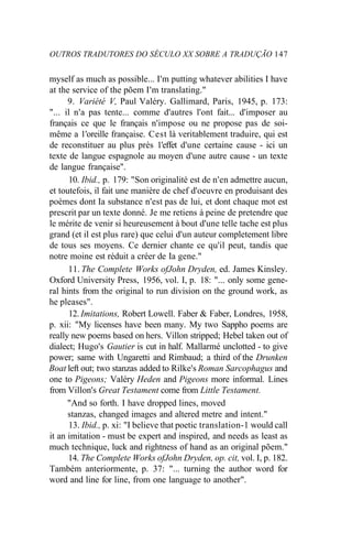 OUTROS TRADUTORES DO SÉCULO XX SOBRE A TRADUÇÃO 147
myself as much as possible... I'm putting whatever abilities I have
at the service of the põem I'm translating."
9. Variété V, Paul Valéry. Gallimard, Paris, 1945, p. 173:
"... il n'a pas tente... comme d'autres l'ont fait... d'imposer au
français ce que le français n'impose ou ne propose pas de soi-
même a 1'oreille française. Cest là veritablement traduire, qui est
de reconstituer au plus près 1'effet d'une certaine cause - ici un
texte de langue espagnole au moyen d'une autre cause - un texte
de langue française".
10. Ibid., p. 179: "Son originalité est de n'en admettre aucun,
et toutefois, il fait une manière de chef d'oeuvre en produisant des
poèmes dont Ia substance n'est pas de lui, et dont chaque mot est
prescrit par un texte donné. Je me retiens à peine de pretendre que
le mérite de venir si heureusement à bout d'une telle tache est plus
grand (et il est plus rare) que celui d'un auteur completement libre
de tous ses moyens. Ce dernier chante ce qu'il peut, tandis que
notre moine est réduit a créer de Ia gene."
11. The Complete Works ofJohn Dryden, ed. James Kinsley.
Oxford University Press, 1956, vol. I, p. 18: "... only some gene-
ral hints from the original to run division on the ground work, as
he pleases".
12. Imitations, Robert Lowell. Faber & Faber, Londres, 1958,
p. xii: "My licenses have been many. My two Sappho poems are
really new poems based on hers. Villon stripped; Hebel taken out of
dialect; Hugo's Gautier is cut in half. Mallarmé unclotted - to give
power; same with Ungaretti and Rimbaud; a third of the Drunken
Boat left out; two stanzas added to Rilke's Roman Sarcophagus and
one to Pigeons; Valéry Heden and Pigeons more informal. Lines
from Villon's Great Testament come from Little Testament.
"And so forth. I have dropped lines, moved
stanzas, changed images and altered metre and intent."
13. Ibid., p. xi: "I believe that poetic translation-1 would call
it an imitation - must be expert and inspired, and needs as least as
much technique, luck and rightness of hand as an original põem."
14. The Complete Works ofJohn Dryden, op. cit, vol. I, p. 182.
Também anteriormente, p. 37: "... turning the author word for
word and line for line, from one language to another".
 