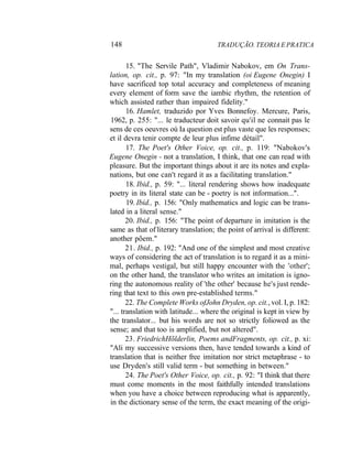 148 TRADUÇÃO. TEORIA E PRATICA
15. "The Servile Path", Vladimir Nabokov, em On Trans-
lation, op. cit., p. 97: "In my translation (oi Eugene Onegin) I
have sacrificed top total accuracy and completeness of meaning
every element of form save the iambic rhythm, the retention of
which assisted rather than impaired fidelity."
16. Hamlet, traduzido por Yves Bonnefoy. Mercure, Paris,
1962, p. 255: "... le traducteur doit savoir qu'il ne connait pas le
sens de ces oeuvres oú Ia question est plus vaste que les responses;
et il devra tenir compte de leur plus infime détail".
17. The Poet's Other Voice, op. cit., p. 119: "Nabokov's
Eugene Onegin - not a translation, I think, that one can read with
pleasure. But the important things about it are its notes and expla-
nations, but one can't regard it as a facilitating translation."
18. Ibid., p. 59: "... literal rendering shows how inadequate
poetry in its literal state can be - poetry is not information...".
19. Ibid., p. 156: "Only mathematics and logic can be trans-
lated in a literal sense."
20. Ibid., p. 156: "The point of departure in imitation is the
same as that of literary translation; the point of arrival is different:
another põem."
21. Ibid., p. 192: "And one of the simplest and most creative
ways of considering the act of translation is to regard it as a mini-
mal, perhaps vestigal, but still happy encounter with the 'other';
on the other hand, the translator who writes an imitation is igno-
ring the autonomous reality of 'the other' because he's just rende-
ring that text to this own pre-established terms."
22. The Complete Works ofJohn Dryden, op. cit., vol. I, p. 182:
"... translation with latitude... where the original is kept in view by
the translator... but his words are not so strictly foliowed as the
sense; and that too is amplified, but not altered".
23. FriedrichHõlderlin, Poems andFragments, op. cit., p. xi:
"Ali my successive versions then, have tended towards a kind of
translation that is neither free imitation nor strict metaphrase - to
use Dryden's still valid term - but something in between."
24. The Poet's Other Voice, op. cit., p. 92: "I think that there
must come moments in the most faithfully intended translations
when you have a choice between reproducing what is apparently,
in the dictionary sense of the term, the exact meaning of the origi-
 