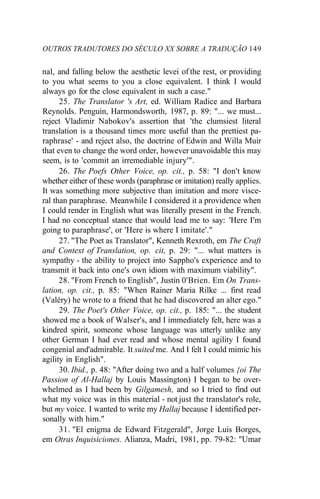 OUTROS TRADUTORES DO SÉCULO XX SOBRE A TRADUÇÃO 149
nal, and falling below the aesthetic levei of the rest, or providing
to you what seems to you a close equivalent. I think I would
always go for the close equivalent in such a case."
25. The Translator 's Art, ed. William Radice and Barbara
Reynolds. Penguin, Harmondsworth, 1987, p. 89: "... we must...
reject Vladimir Nabokov's assertion that 'the clumsiest literal
translation is a thousand times more useful than the prettiest pa-
raphrase' - and reject also, the doctrine of Edwin and Willa Muir
that even to change the word order, however unavoidable this may
seem, is to 'commit an irremediable injury'".
26. The Poefs Other Voice, op. cit., p. 58: "I don't know
whether either of these words (paraphrase or imitation) really applies.
It was something more subjective than imitation and more visce-
ral than paraphrase. Meanwhile I considered it a providence when
I could render in English what was literally present in the French.
I had no conceptual stance that would lead me to say: 'Here I'm
going to paraphrase', or 'Here is where I imitate'."
27. "The Poet as Translator", Kenneth Rexroth, em The Craft
and Context of Translation, op. cit, p. 29: "... what matters is
sympathy - the ability to project into Sappho's experience and to
transmit it back into one's own idiom with maximum viability".
28. "From French to English", Justin 0'Brien. Em On Trans-
lation, op. cit., p. 85: "When Rainer Maria Rilke ... first read
(Valéry) he wrote to a friend that he had discovered an alter ego."
29. The Poet's Other Voice, op. cit., p. 185: "... the student
showed me a book of Walser's, and I immediately felt, here was a
kindred spirit, someone whose language was utterly unlike any
other German I had ever read and whose mental agility I found
congenial and'admirable. It suited me. And I felt I could mimic his
agility in English".
30. Ibid., p. 48: "After doing two and a half volumes {oi The
Passion of Al-Hallaj by Louis Massington) I began to be over-
whelmed as I had been by Gilgamesh, and so I tried to find out
what my voice was in this material - not just the translator's role,
but my voice. I wanted to write my Hallaj because I identified per-
sonally with him."
31. "El enigma de Edward Fitzgerald", Jorge Luis Borges,
em Otras Inquisiciones. Alianza, Madri, 1981, pp. 79-82: "Umar
 