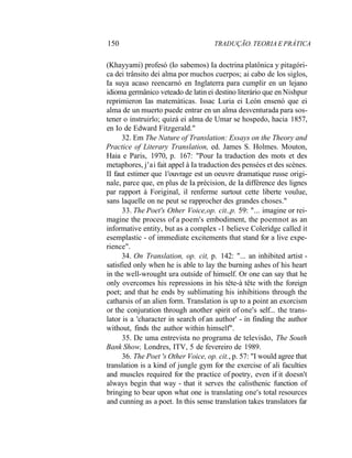 150 TRADUÇÃO. TEORIA E PRÁTICA
(Khayyami) profesó (Io sabemos) Ia doctrina platônica y pitagóri-
ca dei trânsito dei alma por muchos cuerpos; ai cabo de los siglos,
Ia suya acaso reencarnó en Inglaterra para cumplir en un lejano
idioma germânico veteado de latin ei destino literário que en Nishpur
reprimieron Ias matemáticas. Issac Luria ei León ensenó que ei
alma de un muerto puede entrar en un alma desventurada para sos-
tener o instruirlo; quizá ei alma de Umar se hospedo, hacia 1857,
en Io de Edward Fitzgerald."
32. Em The Nature of Translation: Essays on the Theory and
Practice of Literary Translation, ed. James S. Holmes. Mouton,
Haia e Paris, 1970, p. 167: "Pour Ia traduction des mots et des
metaphores, j'ai fait appel à Ia traduction des pensées et des scènes.
II faut estimer que 1'ouvrage est un oeuvre dramatique russe origi-
nale, parce que, en plus de Ia précision, de Ia différence des lignes
par rapport à Foriginal, il renferme surtout cette liberte voulue,
sans laquelle on ne peut se rapprocher des grandes choses."
33. The Poet's Other Voice,op. cit.,p. 59: "... imagine or rei-
magine the process of a poem's embodiment, the poemnot as an
informative entity, but as a complex -1 believe Coleridge called it
esemplastic - of immediate excitements that stand for a live expe-
rience".
34. On Translation, op. cit, p. 142: "... an inhibited artist -
satisfied only when he is able to lay the burning ashes of his heart
in the well-wrought ura outside of himself. Or one can say that he
only overcomes his repressions in his tête-à tête with the foreign
poet; and that he ends by sublimating his inhibitions through the
catharsis of an alien form. Translation is up to a point an exorcism
or the conjuration through another spirit of one's self... the trans-
lator is a 'character in search of an author' - in finding the author
without, finds the author within himself".
35. De uma entrevista no programa de televisão, The South
Bank Show, Londres, ITV, 5 de fevereiro de 1989.
36. The Poet 's Other Voice, op. cit., p. 57: "I would agree that
translation is a kind of jungle gym for the exercise of ali faculties
and muscles required for the practice of poetry, even if it doesn't
always begin that way - that it serves the calisthenic function of
bringing to bear upon what one is translating one's total resources
and cunning as a poet. In this sense translation takes translators far
 