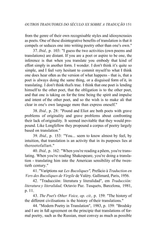 OUTROS TRADUTORES DO SÉCULO XX SOBRE A TRADUÇÃO 151
from the genre of their own recognisable styles and idiosyncrasies
as poets. One of these disintegrative benefits of translation is that it
compels or seduces one into writing poetry other than one's own."
37. Ibid., p. 103: "I guess the two activities (own poems and
translations) are distant. If you are a poet or aspire to be one, the
inference is that when you translate you embody that kind of
effort simply in another form. I wonder. I don't think it's quite so
simple, and I feel very hesitant to commit myself to what I think
one does hear often as the version of what happens - that is, that a
poet is always doing the same thing, or a disguised form of it, in
translating. I don't think thafs true. I think that one poet is lending
himself to the other poet, that the obligation is to the other poet,
and that one is taking on for the time being the spirit and impulse
and intent of the other poet, and so the wish is to make ali that
clear in one's own language more than express oneself."
38. Ibid., p. 28: "Pound and Eliot are both poets with grave
problems of originality and grave problems about confronting
their lack of originality. It seemed inevitable that they would pro-
pound. Like Longfellow they propound a corpus of poetry largely
based on translation."
39. Ibid., p. 153: "You... seem to know almost by feel, by
intuition, that translation is an activity that in its purposes lies at
therootofallart."
40. Ibid., p. 162: "When you're reading a põem, you're trans-
lating. When you're reading Shakespeare, you're doing a transla-
tion - translating him into the American sensibility of the twen-
tieth century."
41. "Variptions sur Les Bucoliques", Prefácio à Traduction en
Vers des Bucoliques de Virgile de Valéry. Gallimard, Paris, 1956.
42. "Traducción: literatura y literalidad", em Traducción:
literatura y literalidad, Octavio Paz. Tusquets, Barcelona, 1981,
p. 11.
43. The Poet's Other Voice, op. cit., p. 159: "The history of
the different civilisations is the history of their translations."
44. "Modern Poetry in Translation", 1983, p. 159: "Brodsky
and I are in full agreement on the principie that translations of for-
mal poetry, such as the Russian, must convey as much as possible
 