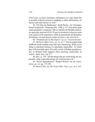 152 TRADUÇÃO. TEORIA E PRATICA
of its form- its meter, assonance, alliteration, etc, and, where this
is possible without recourse to padding or other artificialities, its
rhymes and slant rhymes as well."
45. "Fit Only for Barbarians", Keith Bosley, em "Encrages:
Poésie/Traduction". Printemps-Été, 1980, p. 41: Este ponto pede
outras perguntas e respostas: São as opiniões de Brodsky diferen-
tes agora que mora nos EUA? O que vai acontecer à rima em russo
com a glasnostl Se seguirmos a linha de pensamento de Bonnefoy,
deveríamos ver mais poesia escrita em russo e em verso livre.
46. "Variations sur Les Bucoliques", op. cit.: "le son et le sens".
47. ThePoet's Other Voice, op. cit., p. 7: "Nor do matters help
muffle the small crushing voice they hear whispering,' What you're
doing is ridiculous because it's absolutely impossible'. To which
they will invariably agree, but with a touch of Kafkan paradoxica-
lity, as Willard Trask suggests when asserting, 'Impossible, of
course - thafs why I do it'."
48. Ibid., p. 178: "Ali the things that are worth doing are im-
possible. Only impossible things are worth trying to do."
49. "Seven Agamemnons", Reuben Brower, em On Trans-
lation, op. cit., pp. 173-195.
50. Octavio Paz, em The Poefs Other Voice, op. cit, p. 157.
 