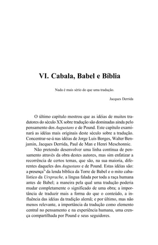 VI. Cabala, Babel e Bíblia
Nada é mais sério do que uma tradução.
Jacques Derrida
O último capítulo mostrou que as idéias de muitos tra-
dutores do século XX sobre tradução são dominadas ainda pelo
pensamento dos Augustans e de Pound. Este capítulo exami-
nará as idéias mais originais deste século sobre a tradução.
Concentrar-se-á nas idéias de Jorge Luis Borges, Walter Ben-
jamin, Jacques Derrida, Paul de Man e Henri Meschonnic.
Não pretendo desenvolver uma linha contínua de pen-
samento através da obra destes autores, mas sim enfatizar a
recorrência de certos temas, que são, na sua maioria, dife-
rentes daqueles dos Augustans e de Pound. Estas idéias são:
a presença1
' da lenda bíblica da Torre de Babel e o mito caba-
lístico da Ursprache, a língua falada por toda a raça humana
antes de Babel; a maneira pela qual uma tradução poderia
mudar completamente o significado de uma obra; a impor-
tância de traduzir mais a forma do que o conteúdo, a in-
fluência das idéias da tradição alemã; e por último, mas não
menos relevante, a importância da tradução como elemento
central no pensamento e na experiência humana, uma cren-
ça compartilhada por Pound e seus seguidores.
 