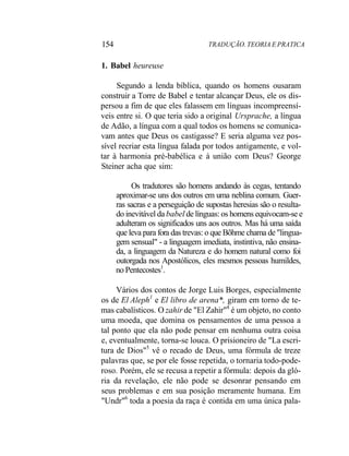 154 TRADUÇÃO. TEORIA E PRATICA
1. Babel heureuse
Segundo a lenda bíblica, quando os homens ousaram
construir a Torre de Babel e tentar alcançar Deus, ele os dis-
persou a fim de que eles falassem em línguas incompreensí-
veis entre si. O que teria sido a original Ursprache, a língua
de Adão, a língua com a qual todos os homens se comunica-
vam antes que Deus os castigasse? E seria alguma vez pos-
sível recriar esta língua falada por todos antigamente, e vol-
tar à harmonia pré-babélica e à união com Deus? George
Steiner acha que sim:
Os tradutores são homens andando às cegas, tentando
aproximar-se uns dos outros em uma neblina comum. Guer-
ras sacras e a perseguição de supostas heresias são o resulta-
do inevitável da babel de línguas: os homens equivocam-se e
adulteram os significados uns aos outros. Mas há uma saída
que leva para fora das trevas: o que Bõhme chama de "lingua-
gem sensual" - a linguagem imediata, instintiva, não ensina-
da, a linguagem da Natureza e do homem natural como foi
outorgada nos Apostólicos, eles mesmos pessoas humildes,
no Pentecostes1
.
Vários dos contos de Jorge Luis Borges, especialmente
os de El Aleph1
e El libro de arena*, giram em torno de te-
mas cabalísticos. O zahir de "El Zahir"4
é um objeto, no conto
uma moeda, que domina os pensamentos de uma pessoa a
tal ponto que ela não pode pensar em nenhuma outra coisa
e, eventualmente, torna-se louca. O prisioneiro de "La escri-
tura de Dios"5
vê o recado de Deus, uma fórmula de treze
palavras que, se por ele fosse repetida, o tornaria todo-pode-
roso. Porém, ele se recusa a repetir a fórmula: depois da gló-
ria da revelação, ele não pode se desonrar pensando em
seus problemas e em sua posição meramente humana. Em
"Undr"6
toda a poesia da raça é contida em uma única pala-
 