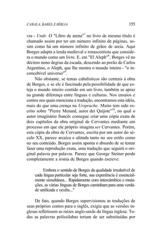CABALA, BABEL E BÍBLIA 155
vra - Undr. O "Libro de arena"7
no livro de mesmo título é
chamado assim por ter um número infinito de páginas, as-
sim como há um número infinito de grãos de areia. Aqui
Borges adapta a lenda medieval e renascentista que conside-
ra o mundo como um livro. E, em "El Aleph"8
, Borges vê no
décimo nono degrau da escada, descendo ao porão de Carlos
Argentino, o Aleph, que lhe mostra o mundo inteiro - "o in-
concebível universo"9
.
Não obstante, se temas cabalísticos são centrais à obra
de Borges, e se ele é fascinado pela possibilidade de que es-
teja o mundo inteiro contido em um livro, também se apraz
na grande diferença entre línguas e culturas. Nos ensaios e
contos nos quais menciona a tradução, encontramos esta idéia,
mais do que uma crença na Ursprache. Muito tem sido es-
crito sobre "Pierre Menard, autor dei Quijote"10
, no qual o
autor imaginário francês consegue criar uma cópia exata de
dois capítulos da obra original de Cervantes mediante um
processo em que ele próprio imagina ser Cervantes. Porém,
esta cópia da obra de Cervantes, escrita por um autor do sé-
culo XX, parece arcaica e afetada tanto no seu estilo como
no seu conteúdo. Borges assim aponta o absurdo de se tentar
fazer uma reprodução exata, uma tradução que seguirá o ori-
ginal palavra por palavra. Parece que George Steiner perde
completamente a ironia de Borges quando escreve:
Embora o sentido de Borges da qualidade irredutível de
cada língua particular seja forte, sua experiência é essencial-
mente simultânea... Rapidamente com intercâmbios e muta-
ções, as várias línguas de Borges caminham para uma verda-
de unificada e oculta..."
De fato, quando Borges supervisionou as traduções de
seus próprios contos para o inglês, exigiu que as versões in-
glesas refletissem as raízes anglo-saxãs da língua inglesa. To-
das as palavras polissílabas teriam de ser substituídas por
 