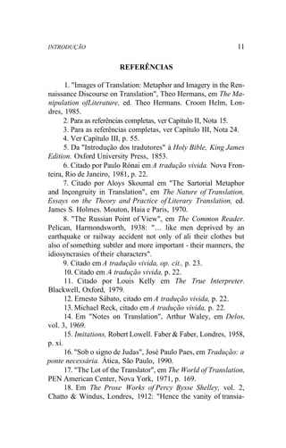 INTRODUÇÃO 11
REFERÊNCIAS
1. "Images of Translation: Metaphor and Imagery in the Ren-
naissance Discourse on Translation", Theo Hermans, em The Ma-
nipulation ofLiterature, ed. Theo Hermans. Croom Helm, Lon-
dres, 1985.
2. Para as referências completas, ver Capítulo II, Nota 15.
3. Para as referências completas, ver Capítulo III, Nota 24.
4. Ver Capítulo III, p. 55.
5. Da "Introdução dos tradutores" à Holy Bible, King James
Edition. Oxford University Press, 1853.
6. Citado por Paulo Rónai em A tradução vivida. Nova Fron-
teira, Rio de Janeiro, 1981, p. 22.
7. Citado por Aloys Skoumal em "The Sartorial Metaphor
and Inçongruity in Translation", em The Nature of Translation,
Essays on the Theory and Practice of Literary Translation, ed.
James S. Holmes. Mouton, Haia e Paris, 1970.
8. "The Russian Point of View", em The Common Reader.
Pelican, Harmondsworth, 1938: "... like men deprived by an
earthquake or railway accident not only of ali their clothes but
also of something subtler and more important - their manners, the
idiosyncrasies of their characters".
9. Citado em A tradução vivida, op. cit., p. 23.
10. Citado em .4 tradução vivida, p. 22.
11. Citado por Louis Kelly em The True Interpreter.
Blackwell, Oxford, 1979.
12. Ernesto Sábato, citado em A tradução vivida, p. 22.
13. Michael Reck, citado em A tradução vivida, p. 22.
14. Em "Notes on Translation", Arthur Waley, em Delos,
vol. 3, 1969.
15. Imitations, Robert Lowell. Faber & Faber, Londres, 1958,
p. xi.
16. "Sob o signo de Judas", José Paulo Paes, em Tradução: a
ponte necessária. Ática, São Paulo, 1990.
17. "The Lot of the Translator", em The World of Translation,
PEN American Center, Nova York, 1971, p. 169.
18. Em The Prose Works of Percy Bysse Shelley, vol. 2,
Chatto & Windus, Londres, 1912: "Hence the vanity of transia-
 