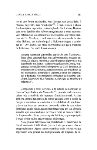 CABALA, BABEL E BÍBLIA 157
tre as que foram analisadas. Mas Borges não gosta dela. É
"lúcida, legível", mas "medíocre"16
. É fria, clínica e chata.
As descrições explícitas da tradução de Sir Richard Burton,
com seus detalhes dos hábitos muçulmanos e suas inumerá-
veis referências, os acréscimos interessantes da versão fran-
cesa de Dr. Mardrus, e inclusive a versão açucarada de An-
toine Galland, por meio da qual o Ocidente chegou a conhe-
cer as /. 001 noites, são mais interessantes do que a tradução
de Littmann. Por quê? Essas versões
somente podem ser concebidas depois de uma literatura...
Essas obras características pressupõem um rico processo an-
terior. De alguma maneira, o quase inesgotável processo está
adumbrado em Burton - a dura obscenidade de Donne, o gi-
gantesco vocabulário de Shakespeare e de Cyril Tourneur, os
arcaísmos de Swinburne, a erudição crassa dos tratadistas de
mil e seiscentos, a energia e a vagueza, o amor das tempesta-
des e da magia. Nos parágrafos sorridentes de Mardrus, con-
vivem Salammbô e La Fontaine, o Manequi de Mimbre e o
bale russo".
Comparada a essas versões, a da autoria de Littmann só
contém "a probidade da Alemanha"18
, quando poderia apro-
veitar toda a tradição da literatura fantástica alemã. Assim,
embora sempre tenhamos de tomar cuidado com a ironia de
Borges e seu interesse em testar a credibilidade do seu leitor,
e devamos levar em conta seu desejo de voltar às suas raízes
familiares anglo-saxãs, realmente parece que em sua obra ele
acredita que uma tradução deveria refletir as características
da língua e da cultura para as quais foi feita, e que o próprio
Borges sente muito prazer nessas diferenças.
A alegria na diferença e na pluralidade. O fenômeno de
Babel conduziu à felicidade (talvez à do pecado) e não ao
arrependimento. Agora vamos examinar mais três textos que
expressam este prazer na multiplicidade de línguas, de in-
 