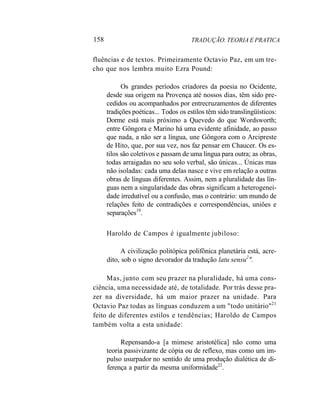158 TRADUÇÃO. TEORIA E PRATICA
fluências e de textos. Primeiramente Octavio Paz, em um tre-
cho que nos lembra muito Ezra Pound:
Os grandes períodos criadores da poesia no Ocidente,
desde sua origem na Provença até nossos dias, têm sido pre-
cedidos ou acompanhados por entrecruzamentos de diferentes
tradições poéticas... Todos os estilos têm sido translingüísticos:
Dorme está mais próximo a Quevedo do que Wordsworth;
entre Gôngora e Marino há uma evidente afinidade, ao passo
que nada, a não ser a língua, une Gôngora com o Arcipreste
de Hito, que, por sua vez, nos faz pensar em Chaucer. Os es-
tilos são coletivos e passam de uma língua para outra; as obras,
todas arraigadas no seu solo verbal, são únicas... Únicas mas
não isoladas: cada uma delas nasce e vive em relação a outras
obras de línguas diferentes. Assim, nem a pluralidade das lín-
guas nem a singularidade das obras significam a heterogenei-
dade irredutível ou a confusão, mas o contrário: um mundo de
relações feito de contradições e correspondências, uniões e
separações19
.
Haroldo de Campos é igualmente jubiloso:
A civilização politópica polifônica planetária está, acre-
dito, sob o signo devorador da tradução latu sensu2
".
Mas, junto com seu prazer na pluralidade, há uma cons-
ciência, uma necessidade até, de totalidade. Por trás desse pra-
zer na diversidade, há um maior prazer na unidade. Para
Octavio Paz todas as línguas conduzem a um "todo unitário"21
feito de diferentes estilos e tendências; Haroldo de Campos
também volta a esta unidade:
Repensando-a [a mimese aristotélica] não como uma
teoria passivizante de cópia ou de reflexo, mas como um im-
pulso usurpador no sentido de uma produção dialética de di-
ferença a partir da mesma uniformidade22
.
 