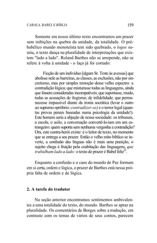 CABALA, BABEL E BÍBLIA 159
Somente em nosso último texto encontramos um prazer
sem inibições na quebra da unidade, da totalidade. O pré-
babélico mundo monoteísta tem sido quebrado, o logos su-
miu, o texto dança na pluralidade de interpretações que exis-
tem "lado a lado". Roland Barthes não se arrepende, não se
refere à volta à unidade - o laço já foi cortado:
Ficção de um indivíduo [algum Sr. Teste às avessas] que
abolisse nele as barreiras, as classes, as exclusões, não por sin-
cretismo, mas por simples remoção desse velho espectro: a
contradição lógica; que misturasse todas as linguagens, ainda
que fossem consideradas incompatíveis; que suportasse, mudo,
todas as acusações de ilogismo, de infidelidade; que perma-
necesse impassível diante da ironia socrática (levar o outro
ao supremo opróbrio: contradizer-se) e o terror legal (quan-
tas provas penais baseadas numa psicologia da unidade!).
Este homem seria a abjeção de nossa sociedade: os tribunais,
a escola, o asilo, a conversação convertê-lo-iam em um es-
trangeiro: quem suporta sem nenhuma vergonha a contradição?
Ora, este contra-herói existe: é o leitor de texto, no momento
que se entrega a seu prazer. Então o velho mito bíblico se in-
verte, a confusão das línguas não é mais uma punição, o
sujeito chega à fruição pela coabitação das linguagens, que
trabalham lado a lado: o texto de prazer é Babel feliz23
.
Enquanto a confusão e o caos do mundo de Paz formam
em si certa, ordem e lógica, o prazer de Barthes está nessa pró-
pria falta de ordem e de lógica.
2. A tarefa do tradutor
Na seção anterior encontramos sentimentos ambivalen-
tes a uma totalidade do texto, do mundo. Barthes se apraz na
pluralidade. Os comentários de Borges sobre a tradução, em
contraste com os temas de vários de seus contos, parecem
 