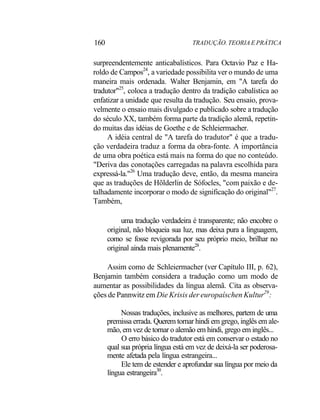 160 TRADUÇÃO. TEORIA E PRÁTICA
surpreendentemente anticabalísticos. Para Octavio Paz e Ha-
roldo de Campos24
, a variedade possibilita ver o mundo de uma
maneira mais ordenada. Walter Benjamin, em "A tarefa do
tradutor"25
, coloca a tradução dentro da tradição cabalística ao
enfatizar a unidade que resulta da tradução. Seu ensaio, prova-
velmente o ensaio mais divulgado e publicado sobre a tradução
do século XX, também forma parte da tradição alemã, repetin-
do muitas das idéias de Goethe e de Schleiermacher.
A idéia central de "A tarefa do tradutor" é que a tradu-
ção verdadeira traduz a forma da obra-fonte. A importância
de uma obra poética está mais na forma do que no conteúdo.
"Deriva das conotações carregadas na palavra escolhida para
expressá-la."26
Uma tradução deve, então, da mesma maneira
que as traduções de Hõlderlin de Sófocles, "com paixão e de-
talhadamente incorporar o modo de significação do original"27
.
Também,
uma tradução verdadeira é transparente; não encobre o
original, não bloqueia sua luz, mas deixa pura a linguagem,
como se fosse revigorada por seu próprio meio, brilhar no
original ainda mais plenamente28
.
Assim como de Schleiermacher (ver Capítulo III, p. 62),
Benjamin também considera a tradução como um modo de
aumentar as possibilidades da língua alemã. Cita as observa-
ções de Pannwitz em Die Krisis der europaíschen Kultur29
:
Nossas traduções, inclusive as melhores, partem de uma
premissa errada. Querem tornar hindi em grego, inglês em ale-
mão, em vez de tornar o alemão em hindi, grego em inglês...
O erro básico do tradutor está em conservar o estado no
qual sua própria língua está em vez de deixá-la ser poderosa-
mente afetada pela língua estrangeira...
Ele tem de estender e aprofundar sua língua por meio da
língua estrangeira30
.
 