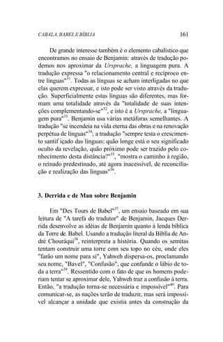 CABALA, BABEL E BÍBLIA 161
De grande interesse também é o elemento cabalístico que
encontramos no ensaio de Benjamin: através de tradução po-
demos nos aproximar da Ursprache, a linguagem pura. A
tradução expressa "o relacionamento central e recíproco en-
tre línguas"31
. Todas as línguas se acham interligadas no que
elas querem expressar, e isto pode ser visto através da tradu-
ção. Superficialmente estas línguas são diferentes, mas for-
mam uma totalidade através da "totalidade de suas inten-
ções complementando-se"32
, e isto é a Ursprache, a "lingua-
gem pura"33
. Benjamin usa várias metáforas semelhantes. A
tradução "se incendeia na vida eterna das obras e na renovação
perpétua de línguas"34
; a tradução "sempre testa o crescimen-
to santif içado das línguas: quão longe está o seu significado
oculto da revelação, quão próximo pode ser trazido pelo co-
nhecimento desta distância?"35
, "mostra o caminho à região,
o reinado predestinado, até agora inacessível, de reconcilia-
ção e realização das línguas"36
.
3. Derrida e de Man sobre Benjamin
Em "Des Tours de Babel"37
, um ensaio baseado em sua
leitura de "A tarefa do tradutor" de Benjamin, Jacques Der-
rida desenvolve as idéias de Benjamin quanto à lenda bíblica
da Torre de. Babel. Usando a tradução literal da Bíblia de An-
dré Chouráqui38
, reinterpreta a história. Quando os semitas
tentam construir uma torre com seu topo no céu, onde eles
"farão um nome para si", Yahweh dispersa-os, proclamando
seu nome, "Bavel", "Confusão", que confunde o lábio de to-
da a terra"39
. Ressentido com o fato de que os homens pode-
riam tentar se aproximar dele, Yahweh traz a confusão à terra.
Então, "a tradução torna-se necessária e impossível"40
. Para
comunicar-se, as nações terão de traduzir, mas será impossí-
vel alcançar a unidade que existia antes da construção da
 