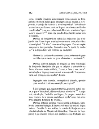 162 TRADUÇÃO. TEORIA E PRATICA
torre. Derrida relaciona esta imagem com o ensaio de Ben-
jamim o homem lutará para alcançar a única língua, a Urs-
prache, o desejo de alcançar o alvo impossível, "um reinado
prometido e perdoado, onde as línguas estarão reconciliadas
e realizadas"41
; ou, nas palavras de Derrida, o tradutor "quer
tocar o intocável"42
; mas este estado de perfeição nunca será
alcançado.
Derrida se concentra em várias das metáforas que Ben-
jamin usa. Uma é que a tradução transmite uma pós-vida à
obra original; "dá à luz" uma nova linguagem. Derrida expõe
sua própria interpretação. Considera que "a tarefa do tradu-
tor" é a de produzir um contrato de tradução:
himeneu ou contrato de casamento com a promessa de gerar
um filho cuja semente vai gerar a história e o crescimento43
.
Derrida também percebe as imagens da fruta e da roupa
de Benjamin. Benjamin diz que no original o conteúdo e a
forma têm uma certa unidade, "como a fruta e sua casca";
na tradução a linguagem envolverá seu conteúdo "como uma
capa real com pregos grandes". É uma
linguagem mais exaltada... esmagadora e estranha, que não
pode transferir o núcleo, o coração, do original44
.
É este coração que, segundo Derrida, prende a fruta à cas-
ca, e que é "intocável, além do alcance e invisível"45
. A capa
real, a tradução, "trabalha sua língua, faz pregos, molda for-
mas, costura, faz a bainha, acolchoa e borda46
, mas está sem-
pre a alguma distância do original.
Derrida enfatiza a mútua relação entre as línguas. Sem-
pre há uma inter-relação. É impossível tratar de uma só língua
isolada. Derrida faz sua análise do ensaio de Benjamin atra-
vés da tradução de Maurice de Gandillac. O ensaio de Ben-
jamin é, ao mesmo tempo, um prefácio à sua tradução dos
 