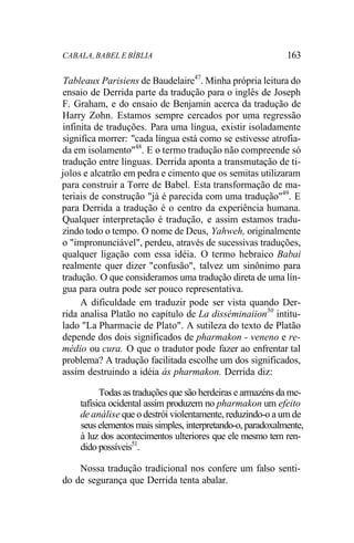 CABALA, BABEL E BÍBLIA 163
Tableaux Parisiens de Baudelaire47
. Minha própria leitura do
ensaio de Derrida parte da tradução para o inglês de Joseph
F. Graham, e do ensaio de Benjamin acerca da tradução de
Harry Zohn. Estamos sempre cercados por uma regressão
infinita de traduções. Para uma língua, existir isoladamente
significa morrer: "cada língua está como se estivesse atrofia-
da em isolamento"48
. E o termo tradução não compreende só
tradução entre línguas. Derrida aponta a transmutação de ti-
jolos e alcatrão em pedra e cimento que os semitas utilizaram
para construir a Torre de Babel. Esta transformação de ma-
teriais de construção "já é parecida com uma tradução"49
. E
para Derrida a tradução é o centro da experiência humana.
Qualquer interpretação é tradução, e assim estamos tradu-
zindo todo o tempo. O nome de Deus, Yahweh, originalmente
o "impronunciável", perdeu, através de sucessivas traduções,
qualquer ligação com essa idéia. O termo hebraico Babai
realmente quer dizer "confusão", talvez um sinônimo para
tradução. O que consideramos uma tradução direta de uma lín-
gua para outra pode ser pouco representativa.
A dificuldade em traduzir pode ser vista quando Der-
rida analisa Platão no capítulo de La disséminaiion50
intitu-
lado "La Pharmacie de Plato". A sutileza do texto de Platão
depende dos dois significados de pharmakon - veneno e re-
médio ou cura. O que o tradutor pode fazer ao enfrentar tal
problema? A tradução facilitada escolhe um dos significados,
assim destruindo a idéia ás pharmakon. Derrida diz:
Todas as traduções que são herdeiras e armazéns da me-
tafísica ocidental assim produzem no pharmakon um efeito
de análise que o destrói violentamente, reduzindo-o a um de
seus elementos mais simples, interpretando-o, paradoxalmente,
à luz dos acontecimentos ulteriores que ele mesmo tem ren-
dido possíveis51
.
Nossa tradução tradicional nos confere um falso senti-
do de segurança que Derrida tenta abalar.
 