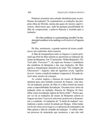 164 TRADUÇÃO. TEORIA E PRATICA
Podemos encontrar uma solução derrideana para os pro-
blemas da tradução? Se examinarmos as traduções das pró-
prias obras de Derrida, muitas das quais ele mesmo supervi-
sionou, observamos que, onde há qualquer possibilidade de
falta de compreensão, a palavra francesa é incluída após a
tradução.
On what conditions is a grammatology possible? Its fun-
damental condition is the undoing (sollicüatiorí) of logocen-
trism52
.
De fato, atualmente, a grande maioria de textos acadê-
micos são traduzidos desta maneira.
A falta de transparência entre as línguas é o ponto prin-
cipal que Paul de Man salienta ao questionar as traduções do
ensaio do Benjamin. Em "Conclusions: Walter Benjamin's The
Task ofthe Translator"", ele espia nas fissuras e rachaduras
das metáforas de Benjamin e das suas traduções. De Man
aponta a interpretação alternativa do título "Die Aufgabe der
Ubersetzers" - Aufgabe, além de significar tarefa, significa
desistir. Assim, a tarefa do tradutor é impossível. Ele pode de-
sistir antes mesmo de começar.
As versões inglesa e francesa do ensaio de Benjamin
apontam para uma unidade essencial de línguas, vista atra-
vés da tradução; porém, de Man vê a idéia central do ensaio
como a impossibilidade da tradução. Encontra erros sérios de
tradução tanto na tradução francesa de Maurice de Gan-
dillac como na tradução inglesa de Harry Zohn54
. Parece que,
em vez de as traduções do ensaio de Benjamin unirem as
línguas em uma Ursprache universal, promovem a desarmo-
nia e a confusão. As traduções de "A tarefa do tradutor" con-
tradizem o ponto central levantado por Borges. Zohn traduz
nachreife como maturingprocess (processo de maturação) e de
Man aponta a falta de exatidão da tradução: "é refletir sobre
um processo de maturação que aconteceu, e que não está
 