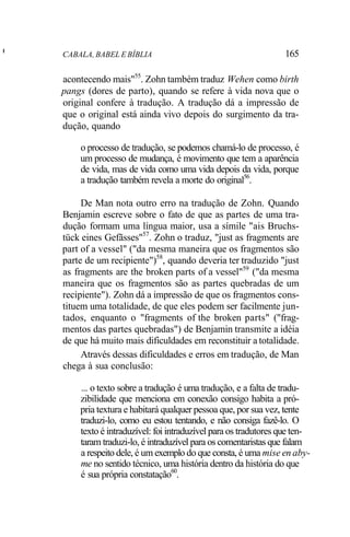 I
CABALA, BABEL E BÍBLIA 165
acontecendo mais"55
. Zohn também traduz Wehen como birth
pangs (dores de parto), quando se refere à vida nova que o
original confere à tradução. A tradução dá a impressão de
que o original está ainda vivo depois do surgimento da tra-
dução, quando
o processo de tradução, se podemos chamá-lo de processo, é
um processo de mudança, é movimento que tem a aparência
de vida, mas de vida como uma vida depois da vida, porque
a tradução também revela a morte do original56
.
De Man nota outro erro na tradução de Zohn. Quando
Benjamin escreve sobre o fato de que as partes de uma tra-
dução formam uma língua maior, usa a símile "ais Bruchs-
tück eines Gefãsses"57
. Zohn o traduz, "just as fragments are
part of a vessel" ("da mesma maneira que os fragmentos são
parte de um recipiente")58
, quando deveria ter traduzido "just
as fragments are the broken parts of a vessel"59
("da mesma
maneira que os fragmentos são as partes quebradas de um
recipiente"). Zohn dá a impressão de que os fragmentos cons-
tituem uma totalidade, de que eles podem ser facilmente jun-
tados, enquanto o "fragments of the broken parts" ("frag-
mentos das partes quebradas") de Benjamin transmite a idéia
de que há muito mais dificuldades em reconstituir a totalidade.
Através dessas dificuldades e erros em tradução, de Man
chega à sua conclusão:
... o texto sobre a tradução é uma tradução, e a falta de tradu-
zibilidade que menciona em conexão consigo habita a pró-
pria textura e habitará qualquer pessoa que, por sua vez, tente
traduzi-lo, como eu estou tentando, e não consiga fazê-lo. O
texto é intraduzível: foi intraduzível para os tradutores que ten-
taram traduzi-lo, é intraduzível para os comentaristas que falam
a respeito dele, é um exemplo do que consta, é uma mise en aby-
me no sentido técnico, uma história dentro da história do que
é sua própria constatação60
.
 