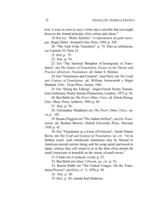 12 TRADUÇÃO. TEORIA E PRATICA
tion; it were as wise to cast a violet into a crucible that you might
discover the formal principie of its colour and odour."
19. Em Les "Belles Infidèles " et laformation du goüt classi-
que, Roger Zuber. Armand Colin, Paris, 1968, p. 382.
20. "The Task of the Translator", p. 75. Para as referências,
ver Capítulo VI, Nota 25.
21. Ibid.,p. 75.
22. Ibid., p. 74.
23. Em "The Sartorial Metaphor of Incongruity in Trans-
lation", em The Nature of Translation, Essays on the Theory and
Practice ofLiterary Translation, ed. James S. Holmes.
24. Em "Translation and Creation", Jean Paris, em The Craft
and Context of Translation, ed. William Arrowsmith e Roger
Shattuck. Univ. Texas Press, Austin, 1961.
25. Em "Doing the Talking", Anglo-French Poetry Transla-
tion Conference, Poetry Society Productions, Londres, 1977, p. 56.
26. Ben Belitt em The Poet's Other Voice, ed. Edwin Honug.
Univ. Mass. Press, Amherst, 1985, p. 69.
27. Ibid., p. 76.
28. Christopher Middleton em The Poet's Other Voice, op.
cit.,p. 192.
29. Renato Poggioli em "The Added Artificer", em On Trans-
lation, ed. Reuben Brower, Oxford University Press, Harvard,
1959, p. 42.
30. Em "Translation as a Form of Criticism", Smith Palmer
Bovie, em The Craft and Context of Translation, op. cit.: "At its
furthest reach, such wholescale translation may be likened to
American aircraft carriers being sold for scrap metal and towed to
Japan, whence they will return to us in the form of toy pistols for
small Americans to brandish on the streets of small towns."
31. Citado em A tradução vivida, p. 23.
32. Ben Belitt em Adam 's Dream, op. cit., p. 32.
33. Burton Raffel em "The Forked Tongue: On the Trans-
lation Process", em Delos, n°. 5, 1970, p. 50.
34. Ibid., p. 50.
35. Ibid., p. 50, citando Karl Dedicius.
 